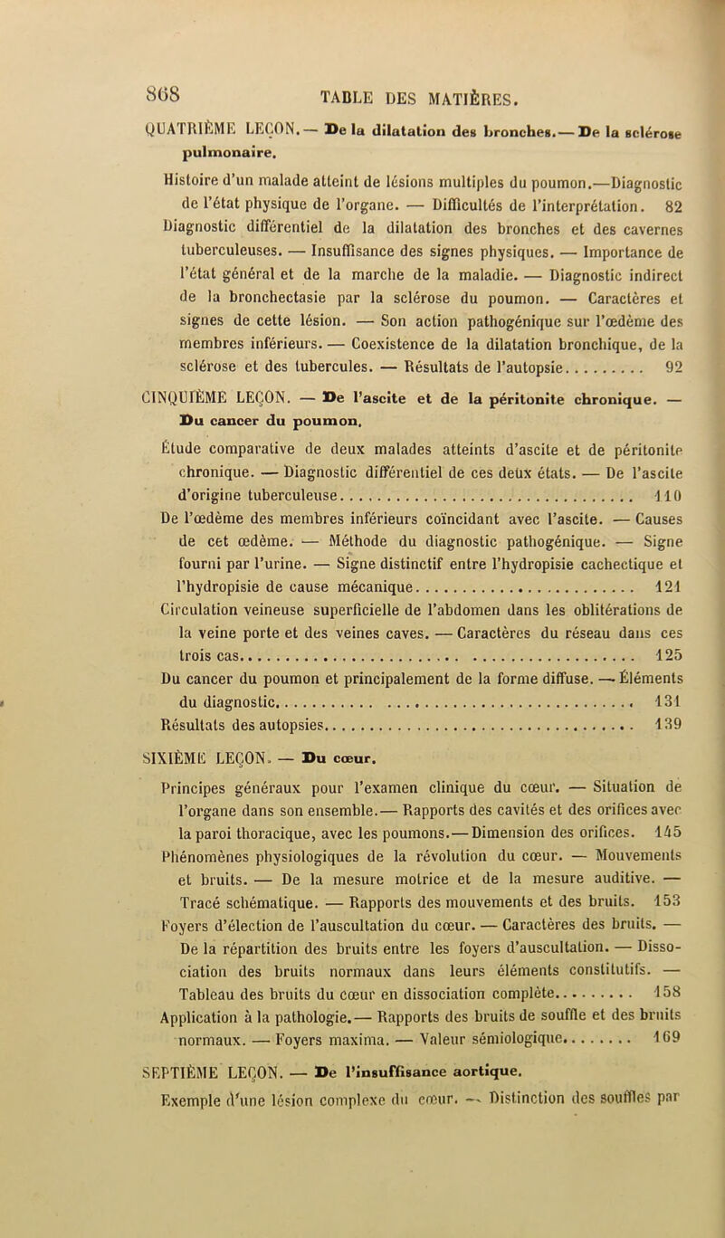 QUATRIÈME LEÇON.— l>e la dilatation des Bronches.— De la sclérose pulmonaire. Histoire d’un malade atteint de lésions multiples du poumon.—Diagnostic de l’état physique de l’organe. — Ditïïcultés de l’interprétation. 82 Diagnostic différentiel de la dilatation des bronches et des cavernes tuberculeuses. — Insuffisance des signes physiques. — Importance de l’état général et de la marche de la maladie. — Diagnostic indirect de la bronchectasie par la sclérose du poumon. — Caractères et signes de cette lésion. — Son action pathogénique sur l’œdème des membres inférieurs. — Coexistence de la dilatation bronchique, de la sclérose et des tubercules. — Résultats de l’autopsie 92 CINQUIÈME LEÇON. — De l’ascite et de la péritonite chronique. — Du cancer du poumon. Étude comparative de deux malades atteints d’ascite et de péritonite chronique. — Diagnostic différentiel de ces deüx états. — De l’ascite d’origine tuberculeuse dlO De l’œdème des membres inférieurs coïncidant avec l’ascite. — Causes de cet œdème. ■— Méthode du diagnostic pathogénique. — Signe fourni par l’urine. — Signe distinctif entre l’hydropisie cachectique et l’hydropisie de cause mécanique 121 Circulation veineuse superficielle de l’abdomen dans les oblitérations de la veine porte et des veines caves. — Caractères du réseau dans ces trois cas 125 Du cancer du poumon et principalement de la forme diffuse. — Éléments du diagnostic 131 Résultats des autopsies 139 SIXIÈME LEÇON. — Du cœur. Principes généraux pour l’examen clinique du cœur. — Situation de l’organe dans son ensemble.— Rapports des cavités et des orifices avec la paroi thoracique, avec les poumons.—Dimension des orifices. 145 Phénomènes physiologiques de la révolution du cœur. — Mouvements et bruits. — De la mesure motrice et de la mesure auditive. — Tracé schématique. — Rapports des mouvements et des bruits. 153 Foyers d’élection de l’auscultation du cœur. — Caractères des bruits. — De la répartition des bruits entre les foyers d’auscultation. — Disso- ciation des bruits normaux dans leurs éléments constitutifs. — Tableau des bruits du cœur en dissociation complète 158 Application à la pathologie.— Rapports des bruits de souffle et des bruits normaux. — Foyers maxima. — Valeur sémiologique 169 SEPTIÈME LEÇON. — De l’Insuffisance aortique. Exemple d*une lésion complexe du cœur. — Distinction des souffles par