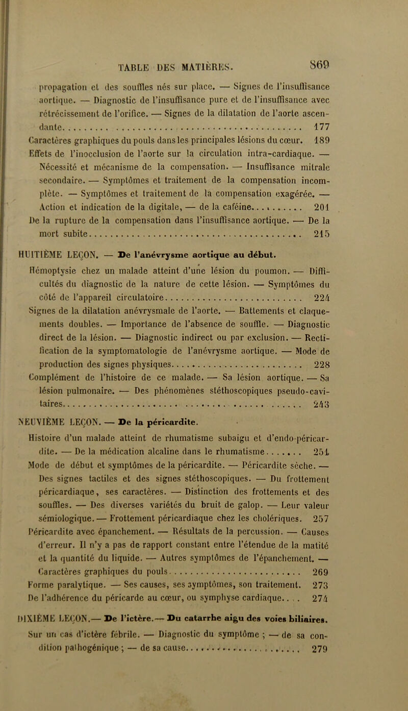 propagation et des souffles nés sur place. — Signes de i’insullisance aortique. — Diagnostic de Tinsufflsance pure et de l’insufflsance avec rétrécissement de Torifice. — Signes de la dilatation de Taorte ascen- dante 177 Caractères graphiques du pouls dans les principales lésions du cœur. 189 Effets de l’inocclusion de l’aorte sur la circulation intra-cardiaque. — Nécessité et mécanisme de la compensation. — Insuffisance mitrale secondaire. — Symptômes et traitement de la compensation incom- plète. — Symptômes et traitement de la compensation exagérée. — Action et indication de la digitale, — de la caféine. 201 De la rupture de la compensation dans l’insuffisance aortique. — De la mort subite 215 HUITIÈME LEÇON. — De l’anévrysme aortique au début. Hémoptysie chez un malade atteint d’une lésion du poumon. — Diffi- cultés du diagnostic de la nature de cette lésion. — Symptômes du côté de l’appareil circulatoire 224 Signes de la dilatation anévrysmale de Taorte. — Battements et claque- ments doubles. — Importance de l’absence de souffle. — Diagnostic direct de la lésion. — Diagnostic indirect ou par exclusion. — Recti- fication de la symptomatologie de Tanévrysme aortique. — Mode de production des signes physiques 228 Complément de l’histoire de ce malade. — Sa lésion aortique. — Sa lésion pulmonaire. — Des phénomènes stéthoscopiques pseudo-cavi- taires 243 NEUVIÈME LEÇON. — De la péricardite. Histoire d’un malade atteint de rhumatisme subaigu et d’endo-péricar- dite. — De la médication alcaline dans le rhumatisme 25L Mode de début et symptômes de la péricardite. — Péricardite sèche. — Des signes tactiles et des signes stéthoscopiques. — Du frottement péricardiaque, ses caractères. —Distinction des frottements et des souffles. — Des diverses variétés du bruit de galop. — Leur valeur sémiologique.— Frottement péricardiaque chez les cholériques. 257 Péricardite avec épanchement. — Résultats de la percussion. — Causes d’erreur. Il n’y a pas de rapport constant entre l’étendue de la matité et la quantité du liquide. — Autres symptômes de l’épanchement. — Caractères graphiques du pouls 269 Forme paralytique. — Ses causes, ses symptômes, son traitement. 273 De l’adhérence du péricarde au cœur, ou symphyse cardiaque.. .. 274 DIXIÈME LEÇON.— De l’îctère.— Du catarrhe aigu des voies biliaires. Sur un cas d’ictère fébrile. — Diagnostic du symptôme ; — de sa con- dition palhogénique ; — de sa cause 279