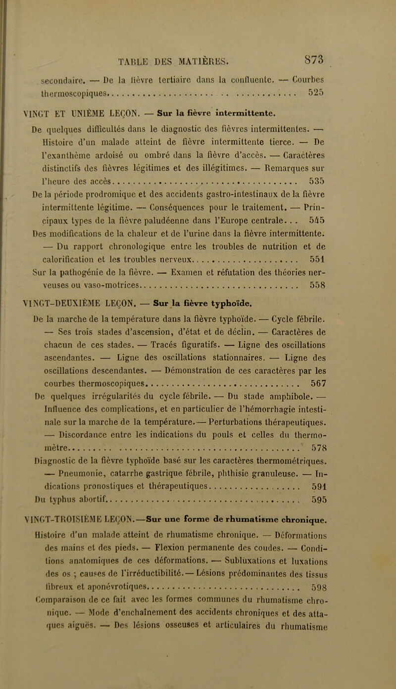 secondaire. — De la lièvre tertiaire dans la conlliienle. — Courbes lliermoscopiques 525 VINGT ET UN1È3IE LEÇON. — Sur la fièvre intermittente. De quelques difficultés dans le diagnostic des fièvres intermittentes. — Histoire d’un malade atteint de fièvre intermittente tierce. — De l’exanthème ardoisé ou ombré dans la fièvre d’accès. — Caractères distinctifs des fièvres légitimes et des illégitimes. — Remarques sur l’heure des accès 535 De la période prodromique et des accidents gastro-intestinaux de la fièvre intermittente légitime. — Conséquences pour le traitement. — Prin- cipaux types de la fièvre paludéenne dans l’Europe centrale... 5/15 Des modifications de la chaleur et de l’urine dans la fièvre intermittente. — Du rapport chronologique entre les troubles de nutrition et de calorification et les troubles nerveux 551 Sur la pathogénie de la fièvre. — Examen et réfutation des théories ner- veuses ou vaso-motrices 558 VINGT-DEUXIÈME LEÇON. — Surja fièvre typhoïde. De la marche de la température dans la fièvre typhoïde. — Cycle fébrile. — Ses trois stades d’ascension, d’état et de déclin. — Caractères de chacun de ces stades. — Tracés figuratifs. — Ligne des oscillations ascendantes. — Ligne des oscillations stationnaires. — Ligne des oscillations descendantes. — Démonstration de ces caractères par les courbes thermoscopiques 567 De quelques irrégularités du cycle fébrile. — Du stade amphibole. — Inlluence des complications, et en particulier de l’hémorrhagie intesti- nale sur la marche de la température.— Perturbations thérapeutiques. — Discordance entre les indications du pouls et celles du thermo- mètre 578 Diagnostic de la fièvre typhoïde basé sur les caractères thermométriques. — Pneumonie, catarrhe gastrique fébrile, phthisie granuleuse. — In- dications pronostiques et thérapeutiques 591 Du typhus abortif 595 VINGT-TROISIÈME LEÇON.—Sur une forme de rhumatisme chronique. Histoire d’un malade atteint de rhumatisme chronique. — Déformations des mains et des pieds. — Flexion permanente des coudes. — Condi- tions an.atomiques de ces déformations. — Sublüxations et luxations des os ; causes de l’irréductibilité.— Lésions prédominantes des tissus fibreux et aponévrotiques 598 r.omparaison de ce fait avec les formes communes du rhumatisme chro- nique. — Mode d’enchaînement des accidents chroniques et des atta- ques aiguës. — Des lésions osseuses et articulaires du rhumatisme