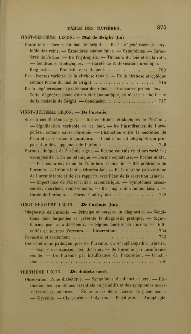 VINGT-SEPTIÈME LEÇON. — Mal de Bright (fin). Pluralité des formes du mal de Bright. — De la dégénérescence amy- loïde des reins. — Caractères anatomiques. — Symptômes.— Carac- tères de l’urine. — De l’hydropisie. — Tumeurs du foie et de la rate. — Conditions étiologiques. —' Rareté de l’intoxication urémique. — Diagnostic. — Pronostic et traitement 702 Des diverses variétés de la cirrhose rénale. — De la cirrhose atrophique comme forme du mal de Bright 714 De la dégénérescence graisseuse des reins. — Ses causes principales. — Cette dégénérescence est un état anatomique, ce n’est pas une forme de la maladie de Bright. — Conclusion 717 VINGT-HUITIÈME LEÇON. — De l’urémie. Sur un cas d’urémie aiguë. — Des conditions étiologiques de l’urémie. — Signification véritable de ce mot. -r- De l’insuffisance de l’uro- poièse, comme cause d’urémie. — Distinction entre la sécrétion de l’eau et la sécrétion dépuratoire, — Conditions pathologiques qui pré- parent le développement de l’urémie 720 . Formes cliniques de l’urémie aiguë.— Forme convulsive et ses variétés ; exemples de la forme tétanique.— Forme comateuse.— Forme mixte. — Formes rares ; exemple d’une forme nouvelle.— Des prodromes de l’urémie. — Urémie lente. Observation. — De la marche paroxystique de l’urémie lente et de ses rapports avec l’état de la sécrétion urinaire. — Importance de l’observation aréométrique. —■ Symptômes acces- soires ; diarrhée; vomissements. — De l’expiration ammoniacale. — Durée de l’urémie. — Forme foudroyante 732 VINGT-NEUVIÈME LEÇON. — De l’urémîe (fin). Diagnostic de l’urémie. — Principe et moyens du diagnostic. — Condi- tions dans lesquelles se présente le diagnostic pratique. — Signes fournis par les antécédents. — Signes fournis par Furine. — Diffi- cultés et sources d’erreurs. — Observations 754 Pronostic et traitement 763 Des conditions pathogéniques de l’urémie, ou encéphalopathie urinaire. — Exposé et discussion des théories. — De l’urémie par insuffisance rénale. — De l’urémie par insuffisance de l’excrétion. — Conclu- sion 766 TRENTIÈME LEÇON. — Du diabète sucré. Observation d’une diabétique. — Symptômes du diabète sucré. — Dis- tinction des symptômes essentiels ou primitifs et des symptômes acces- soires ou secondaires. — Étude de ces deux classes de phénomènes. — Glycémie. — Glycosurie.— Polyurie. — Polydipsie. — Autophagie.