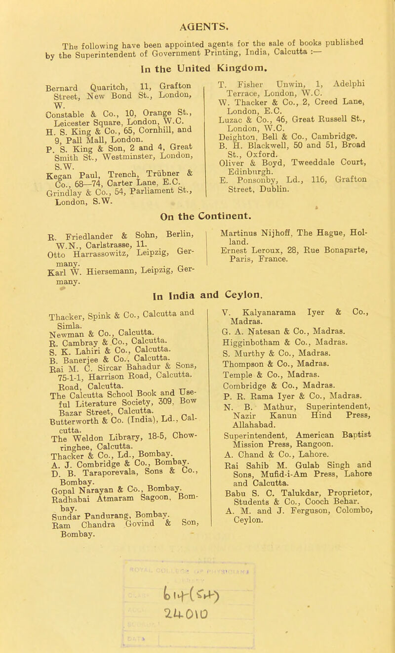 AGENTS. The following have been appointed agents for the sale of hooka published by the Superintendent of Government Printing, India, Calcutta In the United Kingdom. Bernard Quaritch, 11, Grafton Street, New Bond St., London, W. Constable & Co., 10, Orange St., Leicester Square, London, W.C. H. S. King & Co., 65, Cornhill, and 9, Pall Mall, London. P. S. King & Son, 2 and 4, Great Smith St., Westminster, London, S.W. ™ u Kegan Paul, Trench, Trubner & Co., 68—74, Carter Lane, E.C. Grindlay & Co., 54, Parliament St., London, S.W. T. Fisher Unwin, 1, Adelphi Terrace, London, W.C. W. Thacker & Co., 2, Creed Lane, London, E.C. Luzac & Co., 46, Great Russell St., London, W.C. Deighton, Bell & Co., Cambridge. B. H. Blackwell, 50 and 51, Broad St., Oxford. Oliver & Boyd, Tweeddale Court, Edinburgh. E. Ponsonby, Ld., 116, Grafton Street, Dublin. On the Continent. R. Friedlander & Sohn, Berlin, W.N., Carlstrasse, 11. _ Otto Harrassowitz, Leipzig, Ger- many. . . n Karl W. Hiersemann, Leipzig, Cer many. Martinus Nijhoff, The Hague, Hol- land. Ernest Leroux, 28, Rue Bonaparte, Paris, France. In India and Ceylon. Thacker, Spink & Co., Calcutta and Simla. N ewman & Co., Calcutta. R Cambray & Co., Calcutta. S. K. Lahiri & Co., Calcutta. B. Banerjee & Co., Calcutta. Rai M. C. Sircar Bahadur & Sons, 75-1-1, Harrison Road, Calcutta. Road, Calcutta. The Calcutta School Book and Use- ful Literature Society, 309. Bow Bazar Street, Calcutta. Butterworth & Co. (India), Ld., Cal- The Weldon Library, 18-5, Chow- ringhee, Calcutta. Thacker & Co., Ld., Bombay. A. J. Combridge & Co., Bombay. D. B. Taraporevala, Sons & Co., Bombay. Gopal Narayan & Co., Bombay. Radhabai Atmaram Sagoon, Bom- bay. „ Sundar Pandurang, oombay Ram Chandra Govmd & Son, Bombay. V. Kalyanarama Iyer & Co., Madras. G. A. Natesan & Co., Madras. Higginbotham & Co., Madras. S. Murthy & Co., Madras. Thompson & Co., Madras. Temple & Co., Madras. Combridge & Co., Madras. P. R. Rama Iyer & Co., Madras. N. B. Mathur, Superintendent, Nazir Kanun Hind Press, Allahabad. Superintendent, American Baptist Mission Press, Rangoon. A. Chand & Co., Lahore. Rai Sahib M. Gulab Singh and Sons, Mufid-i-Am Press, Lahore and Calcutta. Babu S. C. Talukdar, Proprietor, Students & Co., Cooch Behar. A. M. and J. Ferguson, Colombo, Ceylon. 1U.0\0