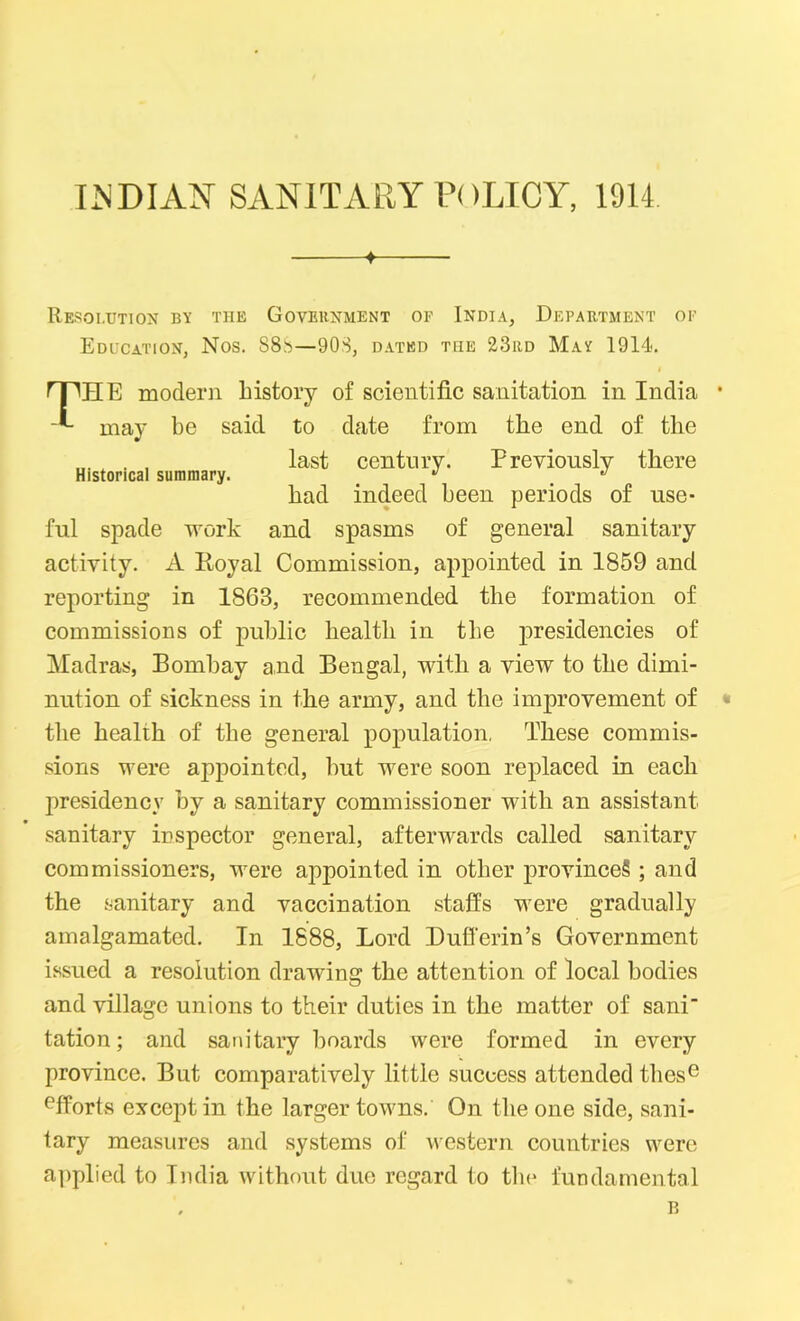 INDIAN SANITARY POLICY, 1914 ♦ Resolution by the Government of India, Department of Education, Nos. S8b—908, dated the 23rd May 1914. PPHE modern history of scientific sanitation in India • may be said to date from the end of the , , last century- Previously there had indeed been periods of use- ful spade work and spasms of general sanitary activity. A Royal Commission, appointed in 1859 and reporting in 1S63, recommended the formation of commissions of public health in the presidencies of Madras, Bombay and Bengal, with a view to the dimi- nution of sickness in the army, and the improvement of * the health of the general population, These commis- sions were appointed, hut were soon replaced in each presidency by a sanitary commissioner with an assistant sanitary inspector general, afterwards called sanitary commissioners, were appointed in other province? ; and the sanitary and vaccination staffs were gradually amalgamated. In 1888, Lord Dufi'erin’s Government issued a resolution drawing the attention of local bodies and village unions to their duties in the matter of sani tation; and sanitary boards were formed in every province. But comparatively little success attended these effortvS except in the larger towns. On the one side, sani- tary measures and systems of western countries were applied to India without due regard to the fundamental B