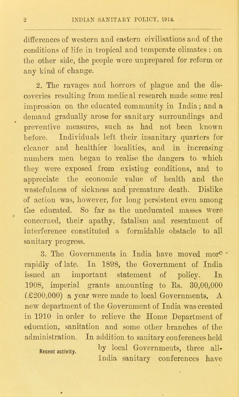 differences of western and eastern civilisations and of the conditions of life in tropical and temperate climates : on the other side, the people were unprepared for reform or any kind of change. 2. The ravages and horrors of plague and the dis- coveries resulting from medical research made some real impression on the educated community in India; and a demand gradually arose for sanitary surroundings and preventive measures, such as had not been known before. Individuals left their insanitary quarters for cleaner and healthier localities, and in increasing numbers men began to realise the dangers to which they were exposed from existiug conditions, and to appreciate the economic value of health and the wastefulness of sickness and premature death. Dislike of action was, however, for long persistent even among the educated. So far as the uneducated masses were concerned, their apathy, fatalism and resentment of interference constituted a formidable obstacle to all sanitary progress. 3. The Governments in India have moved more rapidly of late. In 1898, the Government of India issued an important statement of policy. In 1908, imperial grants amounting to Ds. 30,00,000 (£200,000) a year -were made to local Governments. A new department of the Government of India was created in 1910 in order to relieve the Home Department of education, sanitation and some other branches of the administration. In addition to sanitary conferences held by local Governments, three all- India sanitary conferences have Recent activity.
