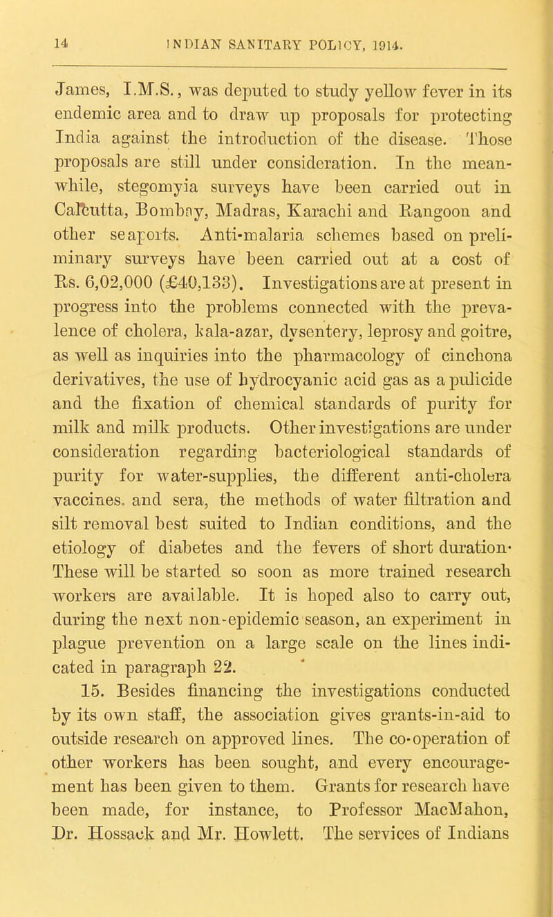 James, I.M.S., was deputed to study yellow fever in its endemic area and to draw up proposals for protecting India against the introduction of the disease. Those proposals are still under consideration. In the mean- while, stegomyia surveys have been carried out in Calcutta, Bombny, Madras, Karachi and Rangoon and other seaports. Anti-malaria schemes based on preli- minary surveys have been carried out at a cost of Rs. 6,02,000 (£40,133). Investigations are at present in progress into the problems connected with the preva- lence of cholera, kala-azar, dysentery, lejirosy and goitre, as well as inquiries into the pharmacology of cinchona derivatives, the use of hydrocyanic acid gas as apulicide and the fixation of chemical standards of purity for milk and milk products. Other investigations are under consideration regarding bacteriological standards of purity for water-supplies, the different anti-cholera vaccines, and sera, the methods of water filtration and silt removal best suited to Indian conditions, and the etiology of diabetes and the fevers of short duration* These will be started so soon as more trained research workers are available. It is hoped also to carry out, during the next non-epidemic season, an experiment in plague prevention on a large scale on the lines indi- cated in paragraph 22. 15. Besides financing the investigations conducted by its own staff, the association gives grants-in-aid to outside research on approved lines. The co-operation of other workers has been sought, and every encourage- ment has been given to them. Grants for research have been made, for instance, to Professor MacMahon, Dr. Hossack and Mr. Howlett. The services of Indians