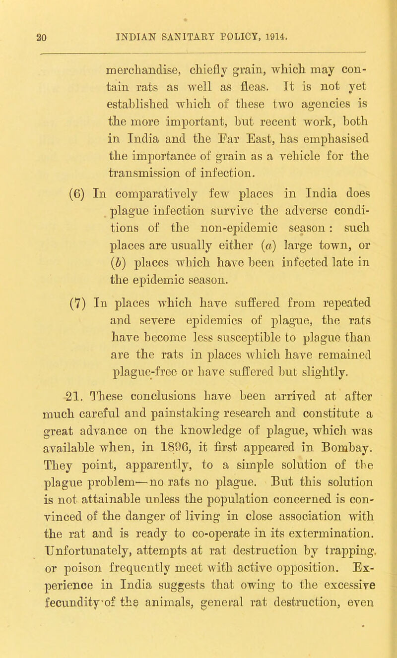 merchandise, chiefly grain, which may con- tain rats as well as fleas. It is not yet established which of these two agencies is the more important, hut recent work, both in India and the Ear East, has emphasised the importance of grain as a vehicle for the transmission of infection. (6) In comparatively few places in India does plague infection survive the adverse condi- tions of the non-epidemic season: such places are usually either (a) large town, or (b) places which have been infected late in the epidemic season. (7) In places which have suffered from repeated and severe epidemics of plague, the rats have become less susceptible to plague than are the rats in places which have remained plague-free or have suffered but slightly. 21. These conclusions have been arrived at after much careful and painstaking research and constitute a great advance on the knowledge of plague, which was available when, in 1896, it first appeared in Bombay. They point, apparently, to a simple solution of the plague problem—no rats no plague. But this solution is not attainable unless the population concerned is con- vinced of the danger of living in close association with the rat and is ready to co-operate in its extermination. Unfortunately, attempts at rat destruction by trapping, or poison frequently meet with active opposition. Ex- perience in India suggests that owing to the excessive fecundityof the animals, general rat destruction, even