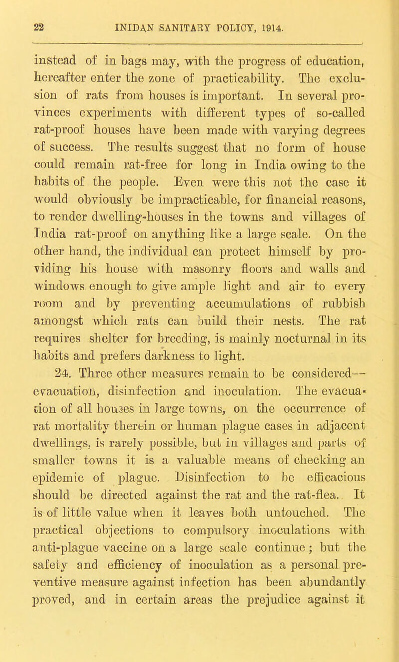 instead of in bags may, with the progress of education, hereafter enter the zone of practicability. The exclu- sion of rats from houses is important. In several pro- vinces experiments with different types of so-called rat-proof houses have been made with varying degrees of success. The results suggest that no form of house could remain rat-free for long in India owing to the habits of the people. Even were this not the case it would obviously be impracticable, for financial reasons, to render dwelling-houses in the towns and villages of India rat-proof on anything like a large scale. On the other hand, the individual can protect himself by pro- viding his house with masonry floors and walls and windows enough to give ample light and air to every room and by preventing accumulations of rubbish amongst which rats can build their nests. The rat requires shelter for breeding, is mainly nocturnal in its ♦ habits and prefers darkness to light. 24j. Three other measures remain to be considered— evacuation, disinfection and inoculation. The evacua- tion of all houses in large towns, on the occurrence of rat mortality therein or human plague cases in adjacent dwellings, is rarely possible, but in villages and parts of smaller towns it is a valuable means of checking an epidemic of plague. Disinfection to be efficacious should be directed against the rat and the rat-flea. It is of little value when it leaves both untouched. The practical objections to compulsory inoculations Avith anti-plague vaccine on a large scale continue ; but the safety and efficiency of inoculation as a personal pre- ventive measure against infection has been abundantly proved, and in certain areas the prejudice against it