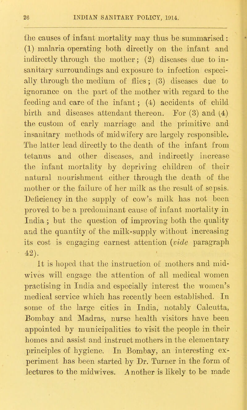 the causes of infant mortality may thus be summarised: (1) malaria operating both directly on the infant and indirectly through the mother; (2) diseases due to in- sanitary surroundings and exposure to infection especi- ally through the medium of flies; (3) diseases due to ignorance on the part of the mother with regard to the feeding and care of the infant; (4) accidents of child birth and diseases attendant thereon. For (3) and (4) the custom of early marriage and the primitive and insanitary methods of midwifery are largely responsible. The latter lead directly to the death of the infant from tetanus and other diseases, and indirectly increase the infant mortality by depriving children of their natural nourishment either through the death of the mother or the failure of her milk as the result of sepsis. Deficiency in the supply of cow’s milk has not been proved to be a predominant cause of infant mortality in India ; but the question of improving both the quality and the quantity of the milk-supply without increasing its cost is engaging earnest attention (vide paragraph 42). It is hoped that the instruction of mothers and mid- wives will engage the attention of all medical women practising in India and especially interest the women’s medical service which has recently been established. In some of the large cities in India, notably Calcutta, Bombay and Madras, nurse health visitors have been appointed by municipalities to visit the people in their homes and assist and instruct mothers in the elementary principles of hygiene. In Bombay, an interesting ex- periment has been started by Dr. Turner in the form of lectures to the midwives. .4 nother is likely to be made