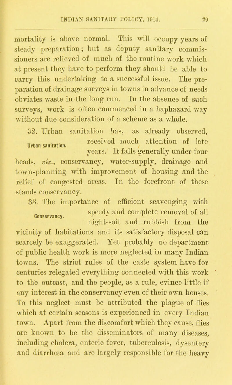 mortality' is above normal. This will occupy years of steady preparation; but as deputy sanitary commis- sioners are relieved of much of the routine work which at present they have to perform they should be able to carry this undertaking to a successful issue. The pre- paration of drainage surveys in towns in advance of needs obviates waste in the long run. In the absence of such surveys, work is often commenced in a haphazard way without due consideration of a scheme as a whole. 32. Urban sanitation has, as already observed, „received much attention of late Urban sanitation. years. It falls generally under four heads, viz., conservancy, water-supply, drainage and town-planning -with improvement of housing and the relief of congested areas. In the forefront of these stands conservancy. 33. The importance of efficient scavenging with „ speedy and complete removal of all Conservancy. \ . night-soil and rubbish from the vicinity of habitations and its satisfactory disposal can scarcely be exaggerated. Yet probably no department of public health work is more neglected in many Indian towns. The strict rules of the caste system have for centuries relegated everything connected with this -work to the outcast, and the people, as a rule, evince little if any interest in the conservancy even of their own houses. To this neglect must be attributed the plague of flies which at certain seasons is experienced in every Indian town. Apart from the discomfort which they cause, flies are known to be the disseminators of many diseases, including cholera, enteric fever, tuberculosis, dysentery and diarrhoea and arc largely responsible for the heavy