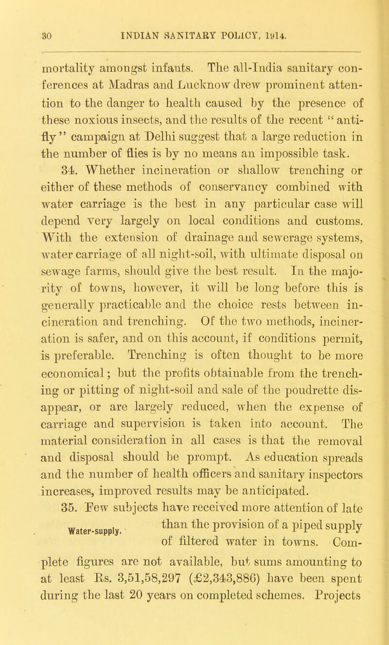 mortality amongst infants. The all-India sanitary con- ferences at Madras and Lucknow drew prominent atten- tion to the danger to health caused by the presence of these noxious insects, and the results of the recent “ anti- fly ” campaign at Delhi suggest that a large reduction in the number of flies is by no means an impossible task. 34. Whether incineration or shallow trenching or either of these methods of conservancy combined with water carriage is the best in any particular case will depend very largely on local conditions and customs. With the extension of drainage and sewerage systems, water carriage of all night-soil, with ultimate disposal on sewage farms, should give the best result. In the majo- rity of towns, however, it will be long before this is generally practicable and the choice rests between in- cineration and trenching. Of the two methods, inciner- ation is safer, and on this account, if conditions permit, is preferable. Trenching is often thought to be more economical; but the profits obtainable from the trench- ing or pitting of night-soil and sale of the poudrette dis- appear, or are largely reduced, when the expense of carriage and supervision is taken into account. The material consideration in all cases is that the removal and disposal should be prompt. As education spreads and the number of health officers and sanitary inspectors increases, improved results may be anticipated. 35. Dew subjects have received more attention of late water-supply. than the Provision of a piped supply of filtered water in towns. Com- plete figures are not available, but sums amounting to at least Ds. 3,51,58,297 (£2,343,886) have been spent during the last 20 years on completed schemes. Projects