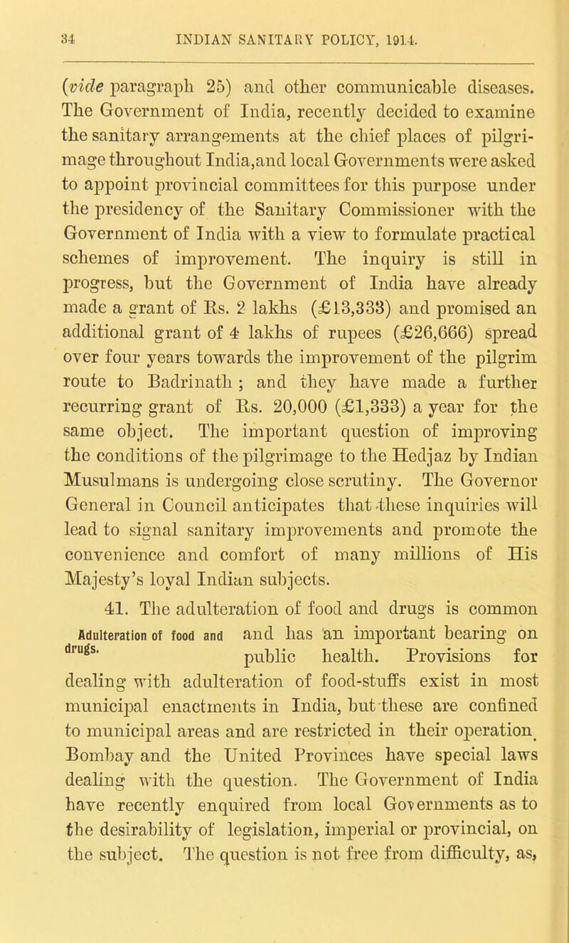 (vide paragraph 25) and other communicable diseases. The Government of India, recently decided to examine the sanitary arrangements at the chief places of pilgri- mage throughout India,and local Governments were asked to appoint provincial committees for this purpose under the presidency of the Sanitary Commissioner with the Government of India with a view to formulate practical schemes of improvement. The inquiry is still in progress, hut the Government of India have already made a grant of Rs. 2 lakhs (£18,333) and promised an additional grant of 4- lakhs of rupees (£26,666) spread over four years towards the improvement of the pilgrim route to Badrinatli ; and they have made a further recurring grant of Rs. 20,000 (£1,333) a year for the same object. The important question of inqiroving the conditions of the pilgrimage to the Hedjaz by Indian Musulmans is undergoing close scrutiny. The Governor General in Council anticipates that -these inquiries will lead to signal sanitary improvements and promote the convenience and comfort of many millions of His Majesty’s loyal Indian subjects. 41. The adulteration of food and drugs is common Adulteration of food and and lias an important bearing on drugs' public health. Provisions for dealing with adulteration of food-stuffs exist in most municipal enactments in India, but these are confined to municipal areas and are restricted in their operation. Bombay and the United Provinces have special laws dealing Avith the question. The GoA^ernment of India have recently enquired from local Governments as to the desirability of legislation, imperial or provincial, on the subject. The question is not free from difficulty, as,