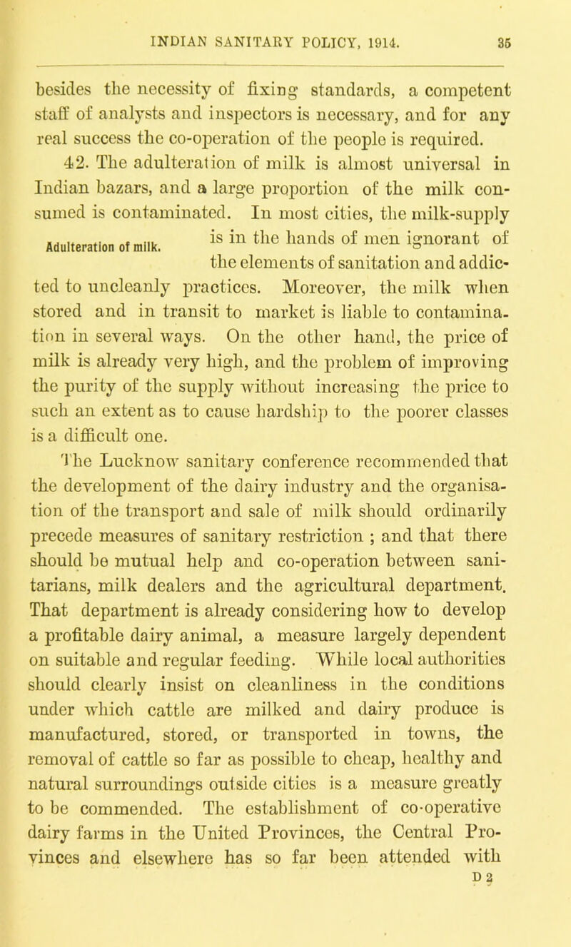 besides the necessity of fixing standards, a competent staff of analysts and inspectors is necessary, and for any real success the co-operation of the people is required. 42. The adulteration of milk is almost universal in Indian bazars, and a large proportion of the milk con- sumed is contaminated. In most cities, the milk-supply Adulteration of milk. is in the hands of mon ign°»nt of the elements of sanitation and addic- ted to uncleanly practices. Moreover, the milk when stored and in transit to market is liable to contamina- tion in several ways. On the other hand, the price of milk is already very high, and the problem of improving the purity of the supply without increasing the price to such an extent as to cause hardship to the poorer classes is a difficult one. The Lucknow sanitary conference recommended that the development of the dairy industry and the organisa- tion of the transport and sale of milk should ordinarily precede measures of sanitary restriction ; and that there should be mutual help and co-operation between sani- tarians, milk dealers and the agricultural department. That department is already considering how to develop a profitable dairy animal, a measure largely dependent on suitable and regular feeding. While local authorities should clearly insist on cleanliness in the conditions under which cattle are milked and dairy produce is manufactured, stored, or transported in towns, the removal of cattle so far as possible to cheaj), healthy and natural surroundings outside cities is a measure greatly to be commended. The establishment of co-operative dairy farms in the United Provinces, the Central Pro- vinces and elsewhere has so far been attended with