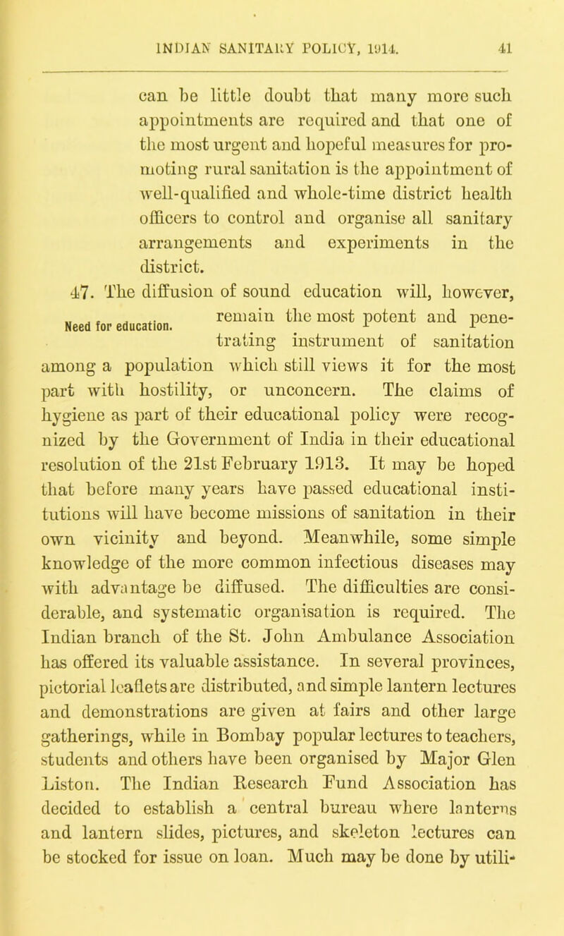 can be little doubt that many more such appointments are required and that one of the most urgent and hopeful measures for pro- moting rural sanitation is the appointment of well-qualified and whole-time district health officers to control and organise all sanitary arrangements and experiments in the Need for education. district. 47. The diffusion of sound education will, however, remain the most potent and pene- trating instrument of sanitation among a population which still views it for the most part with hostility, or unconcern. The claims of hygiene as part of their educational policy were recog- nized by the Government of India in their educational resolution of the 21st February 1913. It may be hoped that before many years have passed educational insti- tutions will have become missions of sanitation in their own vicinity and beyond. Meanwhile, some simple knowledge of the more common infectious diseases may with advantage be diffused. The difficulties are consi- derable, and systematic organisation is required. The Indian branch of the St. John Ambulance Association has offered its valuable assistance. In several provinces, pictorial leaflets are distributed, and simple lantern lectures and demonstrations are given at fairs and other large gatherings, while in Bombay popular lectures to teachers, students and others have been organised by Major Glen Liston. The Indian Research Fund Association has decided to establish a central bureau where lanterns and lantern slides, pictures, and skeleton lectures can be stocked for issue on loan. Much may be done by utili-