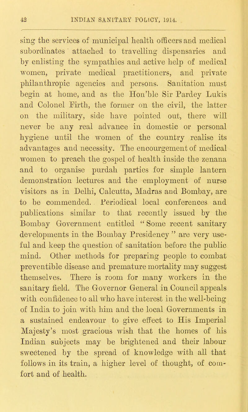 sing the services of municipal health officers and medical subordinates attached to travelling dispensaries and by enlisting the sympathies and active help of medical women, private medical practitioners, and private philanthropic agencies and persons. Sanitation must begin at home, and as the Hon’ble Sir Pardey Lukis and Colonel Pirtli, the former on the civil, the latter on the military, side have pointed out, there will never he any real advance in domestic or personal hygiene until the women of the country realise its advantages and necessity. The encourgement of medical women to preach the gospel of health inside the zenana and to organise purdah parties for simple lantern demonstration lectures and the employment of nurse visitors as in Delhi, Calcutta, Madras and Bombay, are to be commended. Periodical local conferences and publications similar to that recently issued by the Bombay Government entitled “ Some recent sanitary developments in the Bombay Presidency ” are very use- ful and keep the question of sanitation before the public mind. Other methods for preparing people to combat preventible disease and premature mortality may suggest themselves. There is room for many workers in the sanitary field. The Governor General in Council appeals with confidence to all who have interest in the well-being of India to join with him and the local Governments in a sustained endeavour to give effect to His Imperial Majesty’s most gracious wish that the homes of his Indian subjects may be brightened and their labour sweetened by the spread of knowledge with all that follows in its train, a higher level of thought, of com- fort and of health.