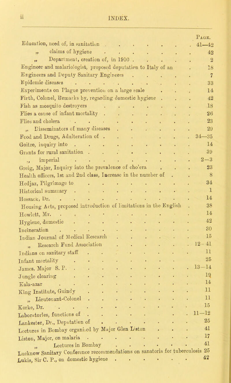 f Education, need of, in sanitation .... „ claims of hygiene .... „ Department, creation of, in 1910 . Engineer and malariologist, proposed deputation to Italy Engineers and Deputy Sanitary Engineers Epidemic diseases ...... Experiments on Plague prevention on a large scale Firth, Colonel, Remarks by, regarding domestic hygiene Fish as mosquito destroyers .... Flies a cause of infant mortality .... Flies and cholera ...... „ Disseminators of many diseases Food and Drags, Adulteration of . Goitre, inquiry into ...... Grants for rural sanitation . . ... ., imperial ...... Greig, Major, Inquiry into the prevalence of eho'era Health officers, 1st and 2nd class, Increase in the number Hedjaz, Pilgrimage to Historical summary ....... Hossack, Dr. ....... Housing Acts, proposed introduction of limitations in th Howlctt, Mr. ....... Hygiene, domestic ...... Incineration ....... Indian Journal of Medical Research „ Research Fund Association Indians on sanitary staff Infant mortality James, Major S. P. Jungle clearing Kala-azar King Institute, Guindy „ Lieutenant-Colonel Korke, Dr. Laboratories, functions of . Lankester, Dr., Deputation of Lectures in Bombay organised by Major Glen Liston Liston, Major, on malaria ..... „ Lectures in Bombay .... Lucknow Sanitary Conference recommendations on sanatoria Lukis, Sir C. P., on domestic hygiene .... Page. 41—42 42 2 f an . 18 7 33 14 42 18 26 23 29 34—35 14 39 2-3 23 8 34 1 14 38 14 42 30 15 12- 41 11 25 13- 14 IQ 14 11 11 15 11—12 25 41 17 41 for tuberculosis 25 42 English