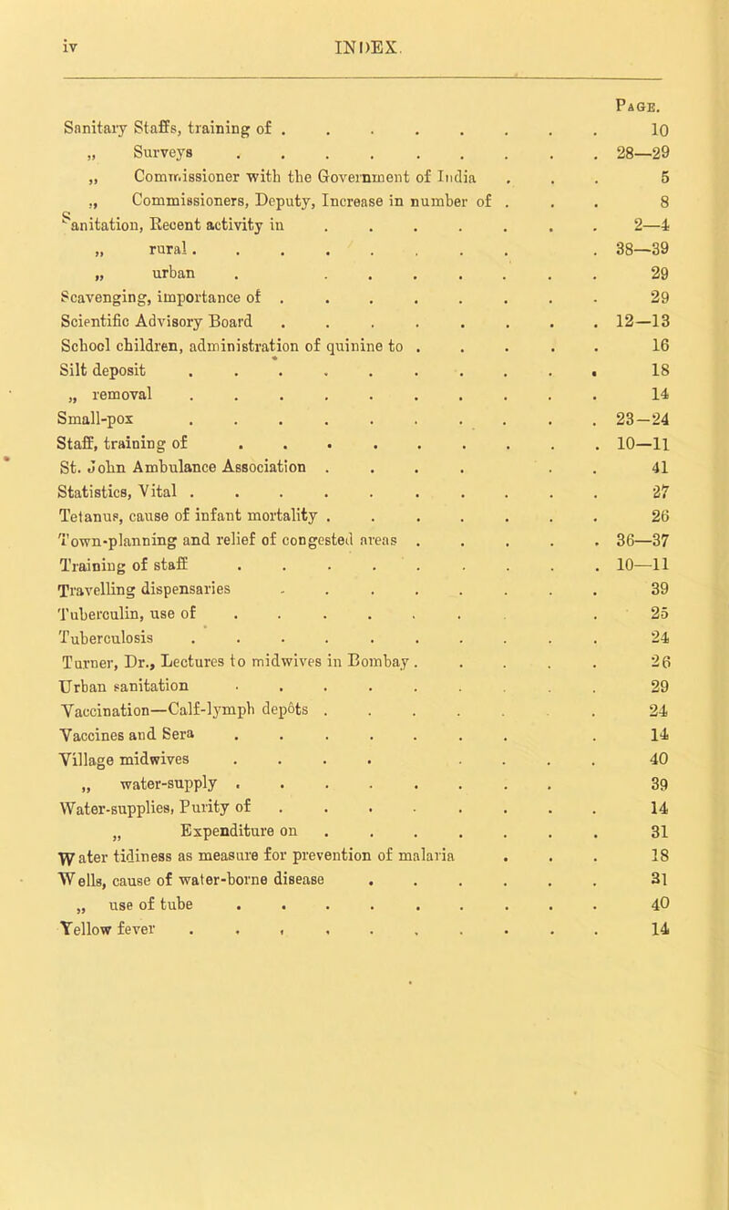 Sanitary Staffs, training of . „ Surveys ...... „ Commissioner with the Government of India ., Commissioners, Deputy, Increase in number of k anitation, Recent activity in „ rural „ urban Scavenging, importance of . Scientific Advisory Board School children, administration of quinine to ♦ Silt deposit ..... „ removal ..... Small-pox ..... Staff, training of .... St. John Ambulance Association . Statistics, Vital ..... Tetanus, cause of infant mortality . Town-planning and relief of congested areas Training of staff .... Travelling dispensaries Tuberculin, use of . . Tuberculosis ..... Turner, Dr., Lectures to midwives in Bombay Urban sanitation .... Yaccination—Calf-lymph dep&ts . Yaccines and Sera .... Yillage midwives .... „ water-supply .... Water-supplies, Purity of . . „ Expenditure on Water tidiness as measure for prevention of malaria W ells, cause of water-borne disease „ use of tube .... Yellow fever ..... Page. 10 28—29 5 8 2—4 38—39 29 29 12-13 16 18 14 23-24 10-11 41 27 26 36—37 10—11 39 25 24 26 29 24 14 40 39 14 31 18 31 40 14