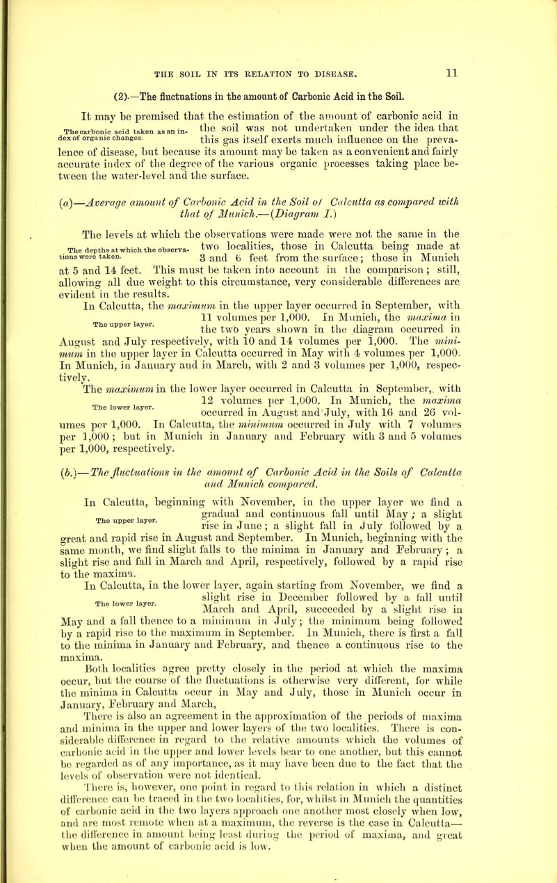 (2)-—The fluctuations in the amount of Carbonic Acid in the Soil. It may be premised that the estimation of the amount of carbonic acid in The carbonic acid taken as an in- the soil was not undertaken under the idea that dexof organic changes. this gas itself exerts much influence on the preva- lence of disease, but because its amount maybe taken as a convenient and fairly accurate index of the degree of the various organic processes taking place be- tween the water-level and the surface. The upper layer. The lower layer. (a)—Average amount of Carbonic Acid in the Soil of Calcutta as compared with that of Munich.— (.Diagram I.) The levels at which the observations were made were not the same in the The depths atwhich the observa- two localities, those in Calcutta being made at tions were taken. 3 and 6 feet from the surface; those in Munich at 5 and 11 feet. This must be taken into account in the comparison ; still, allowing all due weight to this circumstance, very considerable differences are evident in the results. In Calcutta, the maximum in the upper layer occurred in September, with 11 volumes per 1,000. In Munich, the maxima in the twb years shown in the diagram occurred in August and July respectively, with 10 and 11 volumes per 1,000. The mini- mum in the upper layer in Calcutta occurred in May with 1 volumes per 1,000. In Munich, in January and in March, with 2 and 3 volumes per 1,000, respec- tively. The maximum in the lower layer occurred in Calcutta in September,, with 12 volumes per 1,000. In Munich, the maxima occurred in August and July, with 16 and 26 vol- umes per 1,000. In Calcutta, the minimum occurred in July with 7 volumes per 3,000; but in Munich in January and February with 3 and 5 volumes per 1,000, respectively. (b.}—The fluctuations in the amount of Carbonic Acid in the Soils of Calcutta and Munich compared. In Calcutta, beginning with November, in the upper layer we find a gradual and continuous fall until May ; a slight rise in June; a slight fall in July followed by a great and rapid rise in August and September. In Munich, beginning with the same month, we find slight falls to the minima in January and February ; a slight rise and fall in March and April, respectively, followed by a rapid rise to the maxima. In Calcutta, in the lower layer, again starting from November, we find a slight rise in December followed by a fall until March and April, succeeded by a slight rise in May and a fall thence to a minimum in July; the minimum being followed by a rapid rise to the maximum in September. In Munich, there is first a fall to the minima in January and February, and thence a continuous rise to the maxima. Both localities agree pretty closely in the period at which the maxima occur, but the course of the fluctuations is otherwise very different, for while the minima in Calcutta occur in May and July, those in Munich occur in January, February and March, There is also an agreement in the approximation of the periods of maxima and minima in the upper and lower layers of the two localities. There is con- siderable difference in regard to the relative amounts which the volumes of carbonic acid in the upper and lower levels bear to one another, but this cannot be regarded as of any importance, as it may have been due to the fact that the levels of observation were not identical. There is, however, one point in regard to this relation in which a distinct difference can he traced in the two localities, for, whilst in Munich the quantities of carbonic acid in the two layers approach one another most closely when low, and are most remote when at a maximum, the reverse is the case in Calcutta—- the difference in amount being least during the period of maxima, and great when the amount of carbonic acid is low. The upper layer. The lower layer.