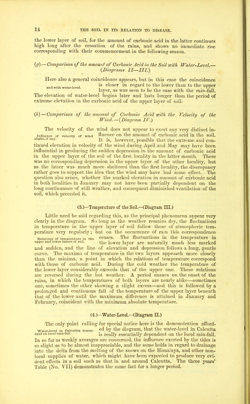 the lower layer of soil, for the amount of carbonic acid in the latter continues high long after the cessation of the rains, and shows no immediate rise corresponding with their commencement in the following season. (g) — Comparison of the amount of Carbonic Acid in the Soil with Water-Level.— (Diagrams II—III.) Here also a general coincidence appears, hut in this case the coincidence „ , , is closer in regard to the lower than to the upper layer, as was seen to be the case with the ram-fall. The elevation of water-level begins later and lasts longer than the period of extreme elevation in the carbonic acid of the upper layer of soil. (//) — Comparison of the amount of Carbonic Acid with the Velocity of the JVind. — (Diagram IV.) The velocity of the wind does not appear to exert any very distinct in- influence of velocity of wind lluence on the amount of carbonic acid in the soil, shght,u any. It ^ however, possible that the extreme and con- tinued elevation in velocity of the wind during April and May may have been influential in producing the sudden depression in the amount of carbonic acid in the upper layer of the soil of the first locality in the latter month. There was no corresponding depression iti the upper layer of the other locality, but as the latter was much more sheltered than the first locality, the discrepancy rather goes to support the idea that the wind may have had some effect. The question also arises, whether the marked elevation in amount of carbonic acid in both localities in January may not have been partially dependent on the long continuance of still weather, and consequent diminished ventilation of the soil, which preceded it. (3.)—Temperature of the Soil.—(Diagram III.) Little need be said regarding this, as the principal phenomena appear very clearly in the diagram. So long as the weather remains dry, the fluctuations in temperature in the upper layer of soil follow those of atmospheric tem- perature very regularly ; but on the occurrence of rain this correspondence Relations of temperature m the ceases. The fluctuations in the temperature in upper and lower layers ot soil. the lower layer are naturally much less marked and sudden, and the line of elevation and depression follows a long, gentle curve. The maxima of temperature in the two layers approach more closely than the minima, a point in which the relations of temperature correspond with those of carbonic acid. During the cold weather the temperature of the lower layer considerably exceeds that of the upper one. These relations are reversed during the hot weather. A period ensues on the onset of the rains, in which the temperatures of both layers are nearly alike—sometimes one, sometimes the other showing a slight excess—and this is followed by a prolonged and continuous fall of the temperature of the upper layer beneath that of the lower until the maximum difference is attained in January and February, coincident with the minimum absolute temperature. (4.)—Water-Level.—(Diagram II.) The only point calling for special notice here is the demonstration afford- Water-ievei in Caicuttta depen- ed by the diagram, that the water-level in Calcutta dent on local ram-fan. js reaHy essentially dependent on the local rain-fall. In so far as weekly averages are concerned, the influence exerted by the tides is so slight as to be almost inappreciable, and the same holds in regard to drainage into the delta from the melting of the snows on the Himalaya, and other non- local supplies of water, which might have been expected to produce very evi- dent effects in a soil such as that in and around Calcutta. The three years’ Table (No. VII) demonstrates the same fact for a longer period.