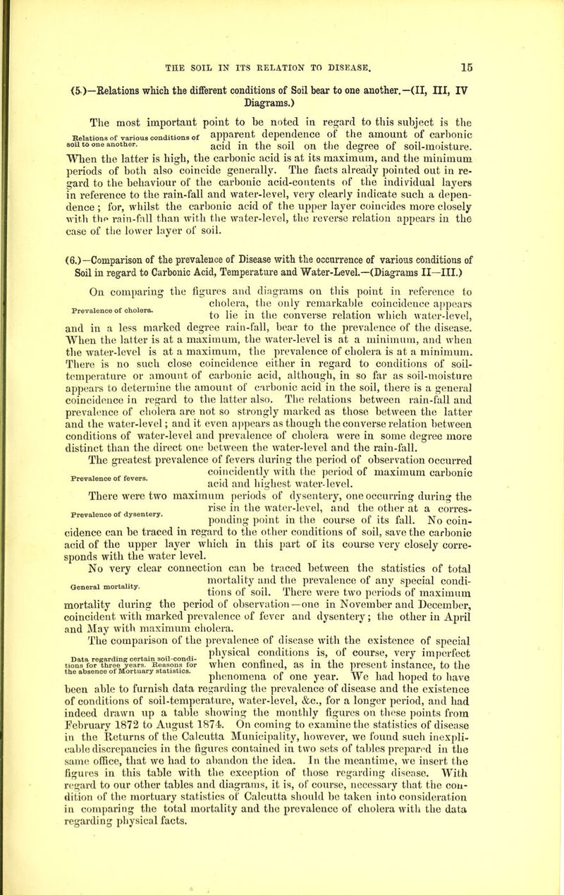 (5>)—Relations which the different conditions of Soil bear to one another.—(II, III, IV Diagrams.) The most important point to be noted in regard to this subject is the Relations of various conditions of apparent dependence of the amount of carbonic aoii to one another. acid the soj[ on the degree of soil-moisture. When the latter is high, the carbonic acid is at its maximum, and the minimum periods of both also coincide generally. The facts already pointed out in re- gard to the behaviour of the carbonic acid-contents of the individual layers in reference to the rain-fall and water-level, very clearly indicate such a depen- dence ; for, whilst the carbonic acid of the upper layer coincides more closely with the rain-fall than with the water-level, the reverse relation appears in the case of the lower layer of soil. Prevalence of cholera. Prevalence of fevers. (6.)—Comparison of the prevalence of Disease with the occurrence of various conditions of Soil in regard to Carbonic Acid, Temperature and Water-Level.—(Diagrams II—III.) On comparing the figures and diagrams on this point in reference to cholera, the only remarkable coincidence appears to lie in the converse relation which water-level, and in a less marked degree rain-fall, bear to the prevalence of the disease. When the latter is at a maximum, the water-level is at a minimum, and when the water-level is at a maximum, the prevalence of cholera is at a minimum. There is no such close coincidence either in regard to conditions of soil- temperature or amount of carbonic acid, although, in so far as soil-moisture appears to determine the amount of carbonic acid in the soil, there is a general coincidence in regard to the latter also. The relations between rain-fall and prevalence of cholera are not so strongly marked as those between the latter and the water-level; and it even appears as though the converse relation between conditions of water-level and prevalence of cholera were in some degree more distinct than the direct one between the water-level and the rain-fall. The greatest prevalence of fevers during the period of observation occurred coincidently with the period of maximum carbonic acid and highest water-level. There were two maximum periods of dysentery, one occurring during the rise in the water-level, and the other at a corres- Prevalence of dysentery. .. • , • P ,, n-r ponding point m the course ol its fall. No coin- cidence can be traced in regard to the other conditions of soil, save the carbonic acid of the upper layer which in this part of its course very closely corre- sponds with the water level. No very clear connection can be traced between the statistics of total mortality and the prevalence of any special condi- tions of soil. There were two periods of maximum mortality during the period of observation—one in November and December, coincident with marked prevalence of fever and dysentery; the other in April and May with maximum cholera. The comparison of the prevalence of disease with the existence of special physical conditions is, of course, very imperfect Data regarding certain soil-condi- , n . n , . , tions for three years. Reasons for wJien confined, as in the present instance, to the the absence of Mortuary statistics. . „ 'TTT . , phenomena ol one year. Yvc had hoped to have been able to furnish data regarding the prevalence of disease and the existence of conditions of soil-temperature, water-level, &c., for a longer period, and had indeed drawn up a table showing the monthly figures on these points from February 1872 to August 1874. On coming to examine the statistics of disease in the Returns of the Calcutta Municipality, however, we found such inexpli- cable discrepancies in the figures contained in two sets of tables prepared in the same office, that we had to abandon the idea. In the meantime, we insert the figures in this table with the exception of those regarding disease. With regard to our other tables and diagrams, it is, of course, necessary that the con- dition of the mortuary statistics of Calcutta should be taken into consideration in comparing the total mortality and the prevalence of cholera with the data regarding physical facts. General mortality.