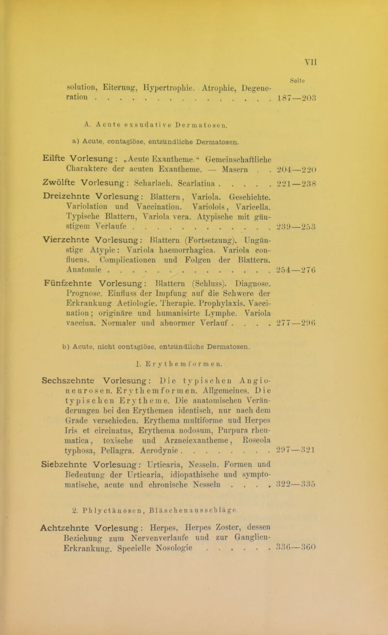 Seite solution, Eiterung, Hypertrophie. Atrophie, Degene- ration 187—203 A, A eilte exsudative Dermatosen, a) Acute, contagiöse, entzündliche Dermatosen. Eilfte Vorlesung: „Acute Exantheme.“ Gemeinschaftliche Charaktere der acuten Exantheme. — Masern . . 204—22<> Zwölfte Vorlesung: Scharlach. Scarlatina 221—238 Dreizehnte Vorlesung: Blattern, Variola. Geschichte. Variolation und Vaccination. Variolois, Varicella. Typische Blattern, Variola vera. Atypische mit gün- stigem Verlaufe 239—253 Vierzehnte Vorlesung: Blattern (Fortsetzung). Ungün- stige Atypie: Variola haemorrhagica. Variola con- fluens. Complicationen und Folgen der Blattern. Anatomie 254—276 Fünfzehnte Vorlesung: Blattern (Schluss). Diagnose. Prognose. Einfluss der Impfung auf die Schwere der Erkrankung Aetiologie. Therapie. Prophylaxis. Vacci- nation ; originäre und humanisirte Lymphe. Variola vaccina. Normaler und abnormer Verlauf. . . . 277—296 b) Acuts, nicht contagiöse, entzündliche Dermatosen. 1. Erythem f orme u. Sechszehnte Vorlesung : Die t y p i s c h e n A n g i o- neurosen. Erythemformen. Allgemeines. D i e typischen Erytheme. Die anatomischen Verän- derungen bei den Erythemen identisch, nur nach dem Grade verschieden. Erythema multiforme und Herpes Iris et circinatus, Erythema nodosum, Purpura rheu- matica, toxische und Arzneiexantheme, Roseola typhosa, Pellagra. Acrodynie 297—321 Siebzehnte Vorlesung: Urticaria, Nesseln. Formen und Bedeutung der Urticaria, idiopathische und sympto- matische, acute und chronische Nesseln .... 322—335 2. Pli ly ctänosen , Bl äs chen au sscliläge. Achtzehnte Vorlesung: Herpes, Herpes Zoster, dessen Beziehung zum Nervenverlaufe und zur Ganglien- Erkrankung. Speciellc Nosologie 336—360