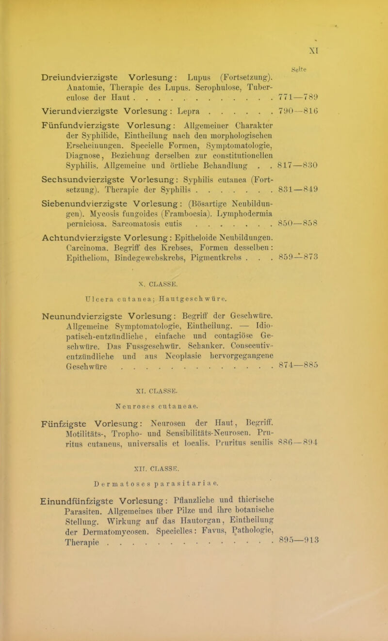 Seite Dreiundvierzigste Vorlesung: Lupus (Fortsetzung-). Anatomie, Therapie des Lupus. Scrophulose, Tuber- eulose der Haut 771—789 Vierundvierzigste Vorlesung: Lepra 790—81(5 Fünfundvierzigste Vorlesung: Allgemeiner Charakter der Syphilide, Eintheilung nach deu morphologischen Erscheinungen. Specielle Formen, Symptomatologie, Diagnose, Beziehung derselben zur constitutioneilen Syphilis. Allgemeine und örtliche Behandlung . . 817—830 Sechsundvierzigste Vorlesung: Syphilis cutanea (Fort- setzung). Therapie der Syphilis 831—849 Siebenundvierzigste Vorlesung: (Bösartige Neubildun- gen). Mycosis fungoides (Framboesia). Lymphodermia perniciosa. Sarcomatosis cutis 850—858 Achtundvierzigste Vorlesung: Epitheloide Neubildungen. Carcinoma. Begriff des Krebses, Formen desselben: Epitheliom, Bindegewebskrebs, Pigmentkrebs . . . 859—873 x. classpi. Ulcera cutanea; Hautgeschwüre. Neunundvierzigste Vorlesung: Begriff der Geschwüre. Allgemeine Symptomatologie, Eintheilung. — Idio- patisch-entzündliche, einfache und contagiöse Ge- schwüre. Das Fussgeschwtir. Schanker. Consecutiv- entzündliche und aus Neoplasie hervorgegangene Geschwüre Ö74—885 XI. CLASSK. Neu roses cutaneae. Fünfzigste Vorlesung: Neurosen der Haut, Begriff. Motilitäts-, Tropho- und Sensibilitäts-Neurosen. Pru- ritus cutaneus, universalis et localis. Pruritus senilis 880 — 894 XII. CLASSF.. Dermatoses parasitäriae. Einundfünfzigste Vorlesung: Pflanzliche und thierische Parasiten. Allgemeines über Pilze und ihre botanische Stellung. Wirkung auf das Hautorgan, Eintheilung der Dermatomycosen. Speciclles: Favus, Pathologie, Therapie 913