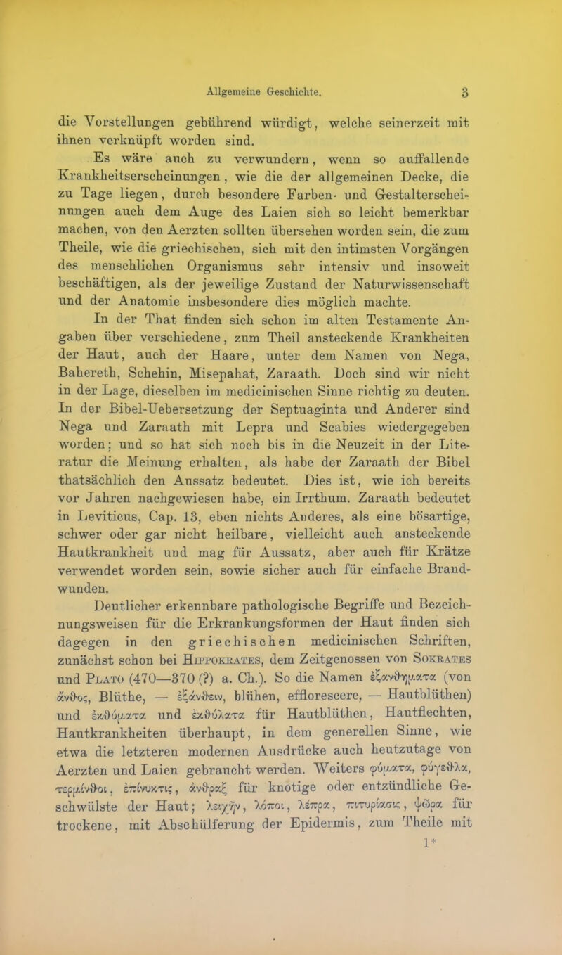 die Vorstellungen gebührend würdigt, welche seinerzeit mit ihnen verknüpft worden sind. Es wäre auch zu verwundern, wenn so auffallende Krankheitserscheinungen , wie die der allgemeinen Decke, die zu Tage liegen, durch besondere Farben- und Gestalterschei- nungen auch dem Auge des Laien sich so leicht bemerkbar machen, von den Aerzten sollten übersehen worden sein, die zum Theile, wie die griechischen, sich mit den intimsten Vorgängen des menschlichen Organismus sehr intensiv und insoweit beschäftigen, als der jeweilige Zustand der Naturwissenschaft und der Anatomie insbesondere dies möglich machte. In der That finden sich schon im alten Testamente An- gaben über verschiedene, zum Theil ansteckende Krankheiten der Haut, auch der Haare, unter dem Namen von Nega, Bahereth, Schehin, Misepahat, Zaraath. Doch sind wir nicht in der Lage, dieselben im medicinischen Sinne richtig zu deuten. In der Bibel-Uebersetzung der Septuaginta und Anderer sind Nega und Zaraath mit Lepra und Scabies wiedergegeben worden; und so hat sich noch bis in die Neuzeit in der Lite- ratur die Meinung erhalten, als habe der Zaraath der Bibel thatsächlich den Aussatz bedeutet. Dies ist, wie ich bereits vor Jahren nachgewiesen habe, ein Irrthum. Zaraath bedeutet in Leviticus, Cap. 13, eben nichts Anderes, als eine bösartige, schwer oder gar nicht heilbare, vielleicht auch ansteckende Hautkrankheit und mag für Aussatz, aber auch für Krätze verwendet worden sein, sowie sicher auch für einfache Brand- wunden. Deutlicher erkennbare pathologische Begriffe und Bezeich- nungsweisen für die Erkrankungsformen der Haut finden sich dagegen in den griechischen medicinischen Schriften, zunächst schon bei Hippokrates, dem Zeitgenossen von Sokrates und Plato (470—370 (?) a. Ch.). So die Namen sExvfi^xxTx (von avfio;, Blüthe, — sEavfisiv, blühen, efflorescere, — Hautblüthen) und sxfib[/.aTa und sxfiuXxTx für Hautblüthen, Hautflechten, Hautkrankheiten überhaupt, in dem generellen Sinne, wie etwa die letzteren modernen Ausdrücke auch heutzutage von Aerzten und Laien gebraucht werden. Weiters <pup.xTX, «puysfiXx, Tsppivfiot, sTuvuxTt;, xvfipxc für knotige oder entzündliche Ge- schwülste der Haut; Xet^v, Xotto'. , Xe—px, tutupixcn?, 4^pa für trockene, mit Abschülferung der Epidermis, zum Theile mit 1*