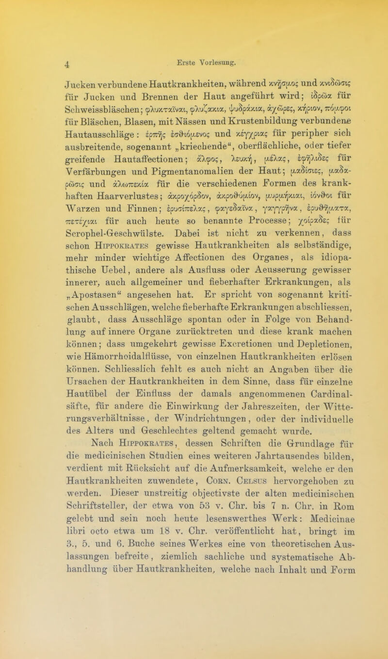 Jucken verbundene Hautkrankheiten, während x.vvja;j.o; und jcviSö«? für Jucken und Brennen der Haut angeführt wird; iSpwx für Schweissbläschen; ^uxTxivai, cpWCaxia, ^uSpazia, oc/tSpe;, xvjpiov, 7uof/.<pot für Bläschen, Blasen, mit Nässen und Krustenbildung verbundene Hautausschläge : sp7r/j; ecdhopevo; und xsy/pta; lür peripher sich ausbreitende, sogenannt „kriechende“, oberflächliche, oder tiefer greifende Hautaffectionen; xloo;, Ivs/y, usaxc, iyryiozc für Verfärbungen und Pigmentanomalien der Haut; [/.a&cueg, tj.x$x- pco<nc und xloimxix für die verschiedenen Formen des krank- haften Haarverlustes; axpoy_6pSov, ä'/.poJupdov, pupwy/aai, iovfiot, für Warzen und Finnen; epuct-slx?, cpayeSaiva , yzyypvjva, tpud-vjy.xrx, 'Kt^iyyjx für auch heute so benannte Processe; yoipx<k; für Scrophel-Geschwülste. Dabei ist nicht zu verkennen, dass schon Hippokrates gewisse Hautkrankheiten als selbständige, mehr minder wichtige Affectionen des Organes, als idiopa- thische Uebel, andere als Ausfluss oder Aeusserung gewisser innerer, auch allgemeiner und fieberhafter Erkrankungen, als „Apostasen“ angesehen hat. Er spricht von sogenannt kriti- schen Ausschlägen, welche fieberhafte Erkrankungen abschliessen, glaubt, dass Ausschläge spontan oder in Folge von Behand- lung auf innere Organe zurücktreten und diese krank machen können; dass umgekehrt gewisse Excretionen und Depletionen, wie Hämorrhoidalfliisse, von einzelnen Hautkrankheiten erlösen können. Schliesslich fehlt es auch nicht an Angaben über die Ursachen der Hautkrankheiten in dem Sinne, dass für einzelne Hautübel der Einfluss der damals angenommenen Cardin al- säfte, für andere die Einwirkung der Jahreszeiten, der Witte- rungsverhältnisse, der Windrichtungen, oder der individuelle des Alters und Geschlechtes geltend gemacht wurde. Nach Hippokrates, dessen Schriften die Grundlage für die medicinischen Studien eines weiteren Jahrtausendes bilden, verdient mit Rücksicht auf die Aufmerksamkeit, welche er den Hautkrankheiten zuwendete, Corn. Celsus hervorgehoben zu werden. Dieser unstreitig objectivste der alten medicinischen Schriftsteller, der etwa von 53 v. Chr. bis 7 n. Chr. in Rom gelebt und sein noch heute lesenswerthes Werk: Medicinae libri octo etwa um 18 v. Chr. veröffentlicht hat, bringt im 3., 5. und 6. Buche seines Werkes eine von theoretischen Aus- lassungen befreite, ziemlich sachliche und systematische Ab- handlung über Hautkrankheiten, welche nach Inhalt und Form