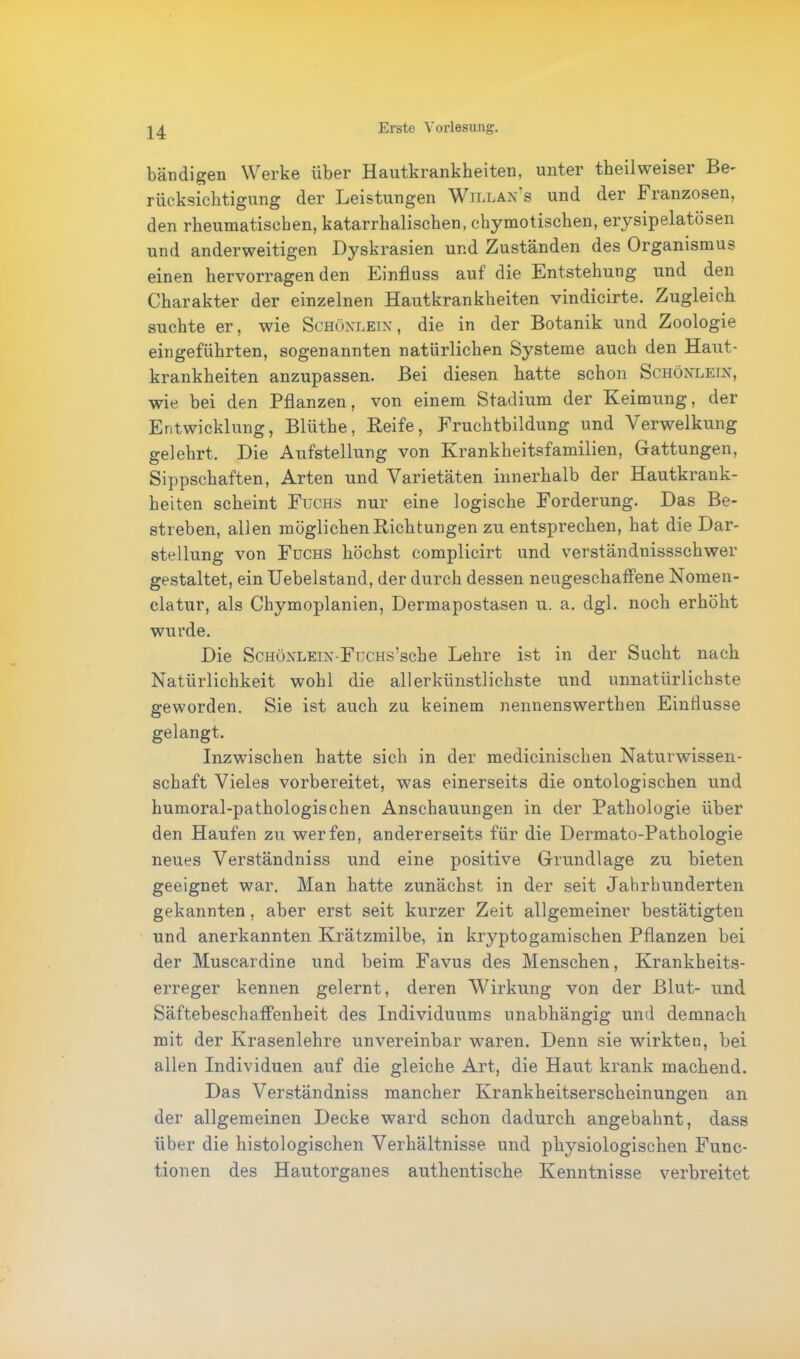 bändigen Werke über Hautkrankheiten, unter tbeilweiser Be- rücksichtigung der Leistungen Will an s und der Franzosen, den rheumatischen, katarrhalischen, chymotischen, erysipelatösen und anderweitigen Dyskrasien und Zuständen des Organismus einen hervorragen den Einfluss auf die Entstehung und den Charakter der einzelnen Hautkrankheiten vindicirte. Zugleich suchte er, wie Schönlein, die in der Botanik und Zoologie eingeführten, sogenannten natürlichen Systeme auch den Haut- krankheiten anzupassen. Bei diesen hatte schon Schönlein, wie bei den Pflanzen, von einem Stadium der Keimung, der Entwicklung, Bliithe, Keife, Fruchtbildung und Verwelkung gelehrt. Die Aufstellung von Krankheitsfamilien, Gattungen, Sippschaften, Arten und Varietäten innerhalb der Hautkrank- heiten scheint Fuchs nur eine logische Forderung. Das Be- streben, allen möglichen Dichtungen zu entsprechen, hat die Dar- stellung von Fuchs höchst complicirt und verständnissschwer gestaltet, ein Uebelstand, der durch dessen neugeschaffene Nomen- clatur, als Chymoplanien, Dermapostasen u. a. dgl. noch erhöht wurde. Die ScHÖNLEiN-FüCHs’sche Lehre ist in der Sucht nach Natürlichkeit wohl die all er künstlichste und unnatürlichste geworden. Sie ist auch zu keinem nennenswerthen Einflüsse gelangt. Inzwischen hatte sich in der medicinischen Naturwissen- schaft Vieles vorbereitet, was einerseits die ontologischen und humoral-pathologischen Anschauungen in der Pathologie über den Haufen zu werfen, andererseits für die Dermato-Pathologie neues Verständniss und eine positive Grundlage zu bieten geeignet war. Man hatte zunächst in der seit Jahrhunderten gekannten, aber erst seit kurzer Zeit allgemeiner bestätigten und anerkannten Krätzmilbe, in kryptogamischen Pflanzen bei der Muscardine und beim Favus des Menschen, Krankheits- erreger kennen gelernt, deren Wirkung von der Blut- und Säftebeschaffenheit des Individuums unabhängig und demnach mit der Krasenlehre unvereinbar waren. Denn sie wirkten, bei allen Individuen auf die gleiche Art, die Haut krank machend. Das Verständniss mancher Krankheitserscheinungen an der allgemeinen Decke ward schon dadurch angebahnt, dass über die histologischen Verhältnisse und physiologischen Func- tionen des Hautorganes authentische Kenntnisse verbreitet