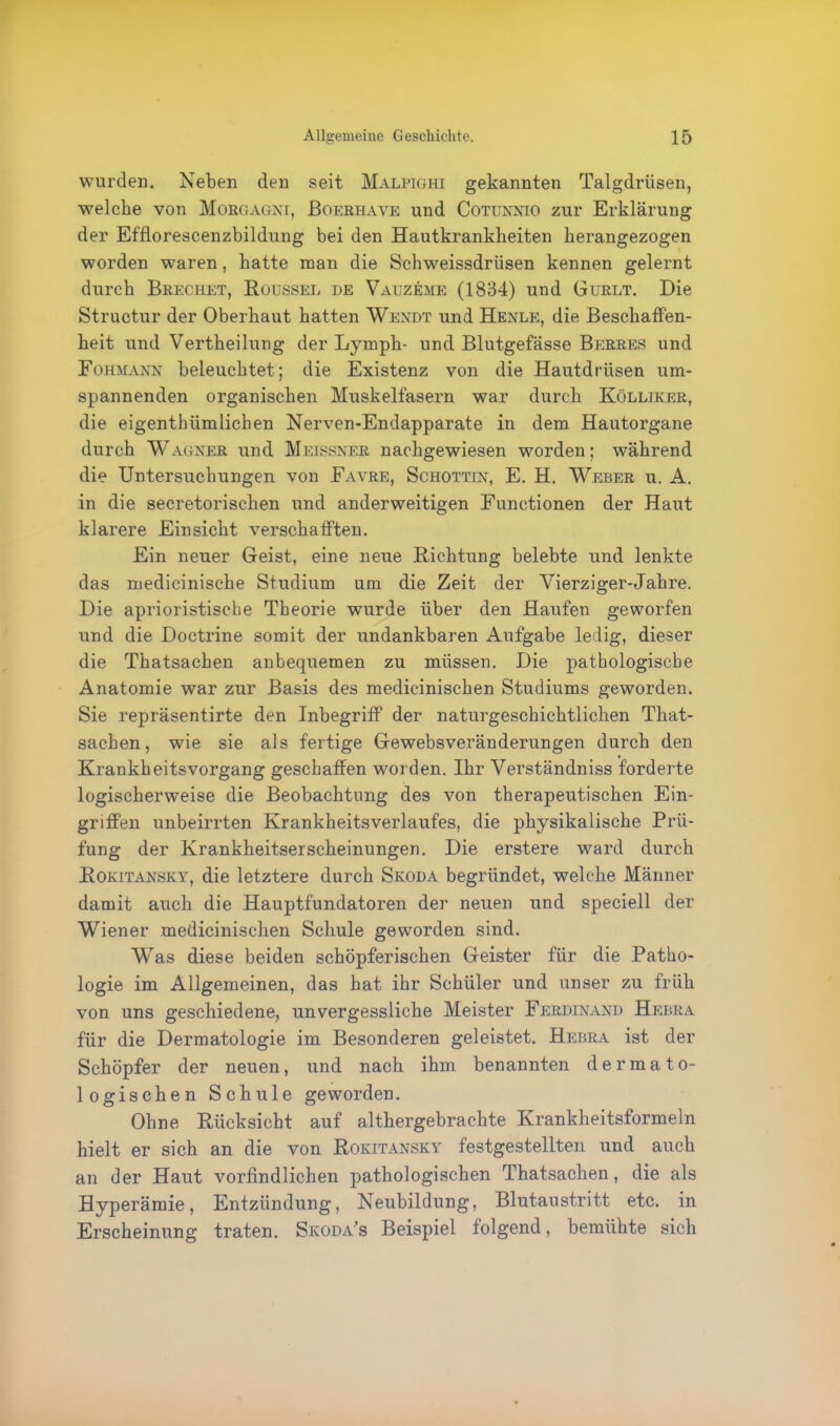 wurden. Neben den seit Malpighi gekannten Talgdrüsen, welche von Morgagni, Boerhave und Cotunnio zur Erklärung der Efflorescenzbildung bei den Hautkrankheiten herangezogen worden waren, hatte man die Schweissdrüsen kennen gelernt durch Brechet, Roussel de Vauzeme (1834) und Gurlt. Die Structur der Oberhaut hatten Wendt und Henle, die Beschaffen- heit und Vertheilung der Lymph- und Blutgefässe Berres und Fohmann beleuchtet; die Existenz von die Hautdrüsen um- spannenden organischen Muskelfasern war durch Kölliker, die eigentümlichen Nerven-Endapparate in dem Hautorgane durch Wagner und Meissner nachgewiesen worden; während die Untersuchungen von Favre, Schottin, E. H. Weber u. A. in die secretorischen und anderweitigen Functionen der Haut klarere Einsicht verschafften. Ein neuer Geist, eine neue Richtung belebte und lenkte das medicinische Studium um die Zeit der Vierziger-Jahre. Die aprioristische Theorie wurde über den Haufen geworfen und die Doctrine somit der undankbaren Aufgabe ledig, dieser die Thatsachen anbequemen zu müssen. Die pathologische Anatomie war zur Basis des medicinischen Studiums geworden. Sie repräsentirte den Inbegriff der naturgeschichtlichen That- sachen, wie sie als fertige Gewebsveränderungen durch den Krankheitsvorgang geschaffen worden. Ihr Verständniss forderte logischerweise die Beobachtung des von therapeutischen Ein- griffen unbeirrten Krankheitsverlaufes, die physikalische Prü- fung der Krankheitserscheinungen. Die erstere ward durch Rokitansky, die letztere durch Skoda begründet, welche Männer damit auch die Hauptfundatoren der neuen und speciell der Wiener medicinischen Schule geworden sind. Was diese beiden schöpferischen Geister für die Patho- logie im Allgemeinen, das hat ihr Schüler und unser zu früh von uns geschiedene, unvergessliche Meister Ferdinand Hebra für die Dermatologie im Besonderen geleistet. Hebra ist der Schöpfer der neuen, und nach ihm benannten dermato- logischen Schule geworden. Ohne Rücksicht auf althergebrachte Krankheitsformeln hielt er sich an die von Rokitansky festgestellten und auch an der Haut vorfindlichen pathologischen Thatsachen , die als Hyperämie, Entzündung, Neubildung, Blutaustritt etc. in Erscheinung traten. Skoda’s Beispiel folgend, bemühte sich