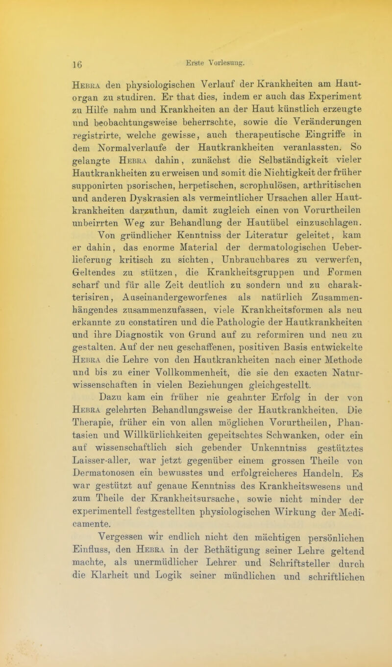 Hebra den physiologischen Verlauf der Krankheiten am Haut- organ zu studiren. Er that dies, indem er auch das Experiment zu Hilfe nahm und Krankheiten an der Haut künstlich erzeugte und beobachtungsweise beherrschte, sowie die Veränderungen registrirte, welche gewisse, auch therapeutische Eingriffe in dem Normalverlaufe der Hautkrankheiten veranlassten. So gelangte Hebra dahin, zunächst die Selbständigkeit vieler Hautkrankheiten zu erweisen und somit die Nichtigkeit der früher supponirten psorischen, herpetischen, scrophulösen, arthritischen und anderen Dyskrasien als vermeintlicher Ursachen aller Haut- krankheiten darzuthun, damit zugleich einen von Vorurtheilen unbeirrten Weg zur Behandlung der Hautübel einzuschlagen. Von gründlicher Kenntniss der Literatur geleitet, kam er dahin, das enorme Material der dermatologischen Ueber- lieferung kritisch zu sichten, Unbrauchbares zu verwerfen, Geltendes zu stützen, die Krankheitsgruppen und Formen scharf und für alle Zeit deutlich zu sondern und zu charak- terisiren, Auseinandergeworfenes als natürlich Zusammen- hängendes zusammenzufassen, viele Krankheitsformen als neu erkannte zu constatiren und die Pathologie der Hautkrankheiten und ihre Diagnostik von Grund auf zu reformiren und neu zu gestalten. Auf der neu geschaffenen, positiven Basis entwickelte Hebra die Lehre von den Hautkrankheiten nach einer Methode und bis zu einer Vollkommenheit, die sie den exacten Natur- wissenschaften in vielen Beziehungen gleichgestellt. Dazu kam ein früher nie geahnter Erfolg in der von Hebra gelehrten Behandlungsweise der Hautkrankheiten. Die Therapie, früher ein von allen möglichen Vorurtheilen, Phan- tasien und Willkürlichkeiten gepeitschtes Schwanken, oder ein auf wissenschaftlich sich gebender Unkenntniss gestütztes Laisser-aller, war jetzt gegenüber einem grossen Theile von Dermatonosen ein bewusstes und erfolgreicheres Handeln. Es war gestützt auf genaue Kenntniss des Krankheitswesens und zum Theile der Krankheitsursache, sowie nicht minder der experimentell festgestellten physiologischen Wirkung der Medi- camente. Vergessen wir endlich nicht den mächtigen persönlichen Einfluss, den Hebra in der Bethätigung seiner Lehre geltend machte, als unermüdlicher Lehrer und Schriftsteller durch die Klarheit und Logik seiner mündlichen und schriftlichen