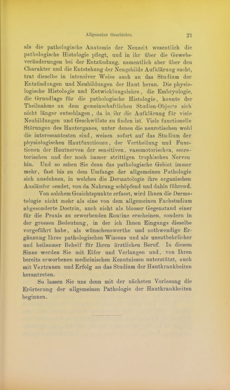 als die pathologische Anatomie der Neuzeit wesentlich die pathologische Histologie pflegt, und in ihr über die Gewebs- veränderungen bei der Entzündung, namentlich aber über den Charakter und die Entstehung der Neugebilde Aufklärung sucht, trat dieselbe in intensiver Weise auch an das Studium der Entzündungen und Neubildungen der Haut heran. Die physio- logische Histologie und Entwicklungslehre , die Embryologie, die Grundlage für die pathologische Histologie, konnte der Theilnahme an dem gemeinschaftlichen Studien-Objecte sich nicht länger entschlagen , da in ihr die Aufklärung für viele Neubildungen und Geschwülste zu finden ist. Viele functionelle Störungen des Hautorganes, unter denen die neurotischen wohl die interessantesten sind, weisen sofort auf das Studium der physiologischen Hautfunctionen, der Vertheilung und Func- tionen der Hautnerven der sensitiven, vasomotorischen, secre- torischen und der noch immer strittigen trophischen Nerven hin. Und so sehen Sie denn das pathologische Gebiet immer mehr, fast bis zu dem Umfange der allgemeinen Pathologie sich ausdehnen, in welches die Dermatologie ihre organischen Ausläufer sendet, von da Nahrung schöpfend und dahin führend. Von solchem Gesichtspunkte erfasst, wird Ihnen die Derma- tologie nicht mehr als eine von dem allgemeinen Fachstudium abgesonderte Doctrin, auch nicht als blosser Gegenstand einer für die Praxis zu erwerbenden .Routine erscheinen, sondern in der grossen Bedeutung, in der ich Ihnen Eingangs dieselbe vorgeführt habe, als wünschenswerthe und nothwendige Er- gänzung Ihres pathologischen Wissens und als unentbehrlicher und heilsamer Behelf für Ihren ärztlichen Beruf. In diesem Sinne werden Sie mit Eifer und Verlangen und, von Ihren bereits erworbenen medicinischen Kenntnissen unterstützt, auch mit Vertrauen und Erfolg an das Studium der Hautkrankheiten herantreten. So lassen Sie uns denn mit der nächsten Vorlesung die Erörterung der allgemeinen Pathologie der Hautkrankheiten beginnen.