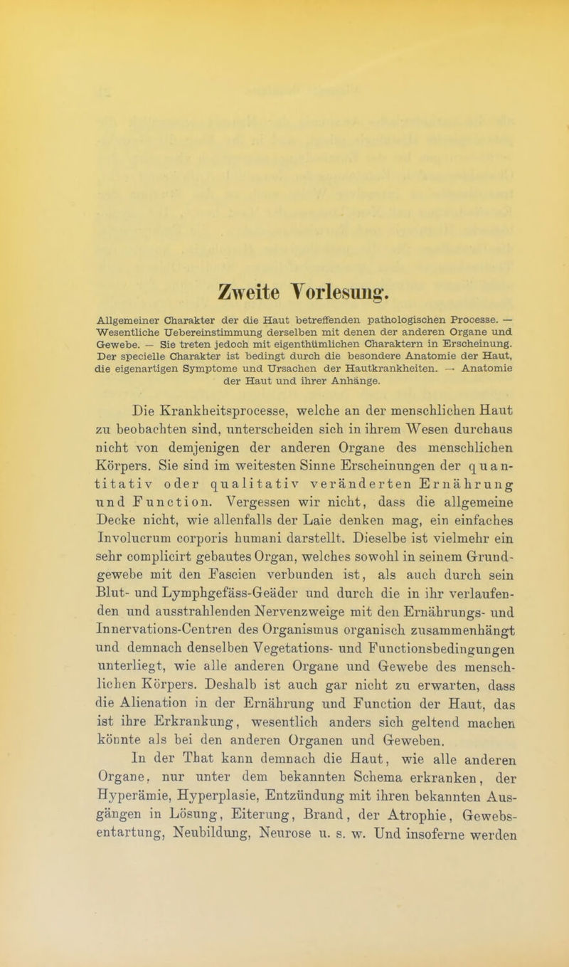 Zweite Vorlesung. Allgemeiner Charakter der die Haut betreffenden pathologischen Processe. — Wesentliche Uebereinstimmung derselben mit denen der anderen Organe und Gewebe. — Sie treten jedoch mit eigentümlichen Charaktern in Erscheinung. Der specielle Charakter ist bedingt durch die besondere Anatomie der Haut, die eigenartigen Symptome und Ursachen der Hautkrankheiten. — Anatomie der Haut und ihrer Anhänge. Die Krankheitsprocesse, welche an der menschlichen Haut zu beobachten sind, unterscheiden sich in ihrem Wesen durchaus nicht von demjenigen der anderen Organe des menschlichen Körpers. Sie sind im weitesten Sinne Erscheinungen der quan- titativ oder qualitativ veränderten Ernährung und Function. Vergessen wir nicht, dass die allgemeine Decke nicht, wie allenfalls der Laie denken mag, ein einfaches Involucrum corporis humani darstellt. Dieselbe ist vielmehr ein sehr complicirt gebautes Organ, welches sowohl in seinem Grund- gewebe mit den Eascien verbunden ist, als auch durch sein Blut- und Lymphgefäss-Geäder und durch die in ihr verlaufen- den und ausstrahlenden Nervenzweige mit den Ernährungs- und Innervations-Centren des Organismus organisch zusammenhängt und demnach denselben Vegetations- und Eunctionsbedingungen unterliegt, wie alle anderen Organe und Gewebe des mensch- lichen Körpers. Deshalb ist auch gar nicht zu erwarten, dass die Alienation in der Ernährung und Function der Haut, das ist ihre Erkrankung, wesentlich anders sich geltend machen könnte als bei den anderen Organen und Geweben. In der That kann demnach die Haut, wie alle anderen Organe, nur unter dem bekannten Schema erkranken, der Hyperämie, Hyperplasie, Entzündung mit ihren bekannten Aus- gängen in Lösung, Eiterung, Brand, der Atrophie, Gewebs- entartung, Neubildung, Neurose u. s. w. Und insoferne werden