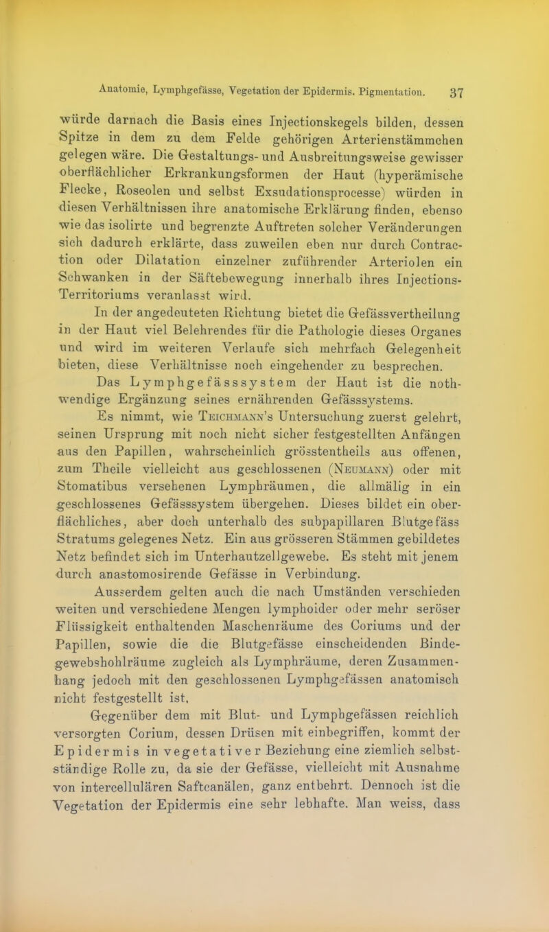 würde darnach die Basis eines Injectionskegels bilden, dessen Spitze in dem zu dem Felde gehörigen Arterienstämmchen gelegen wäre. Die Gestaltungs- und Ausbreitungsweise gewisser oberflächlicher Erkrankungsformen der Haut (hyperämische Flecke, Roseolen und selbst Exsudationsprocesse) würden in diesen Verhältnissen ihre anatomische Erklärung finden, ebenso wie das isolirte und begrenzte Auftreten solcher Veränderungen sich dadurch erklärte, dass zuweilen eben nur durch Contrac- tion oder Dilatation einzelner zuführender Arteriolen ein Schwanken in der Säftebewegung innerhalb ihres Injections- Territoriums veranlasst wird. In der angedeuteten Richtung bietet die Gefässvertheilung in der Haut viel Belehrendes für die Pathologie dieses Organes und wird im weiteren Verlaufe sich mehrfach Gelegenheit bieten, diese Verhältnisse noch eingehender zu besprechen. Das Lymphgefässsystem der Haut ist die noth- wendige Ergänzung seines ernährenden Gefässsystems. Es nimmt, wie Teichmann’s Untersuchung zuerst gelehrt, seinen Ursprung mit noch nicht sicher festgestellten Anfängen ans den Papillen, wahrscheinlich grösstentheils aus offenen, zum Theile vielleicht ans geschlossenen (Neumann) oder mit Stomatibus versehenen Lymphräumen, die allmälig in ein geschlossenes Gefässsystem übergehen. Dieses bildet ein ober- flächliches, aber doch unterhalb des subpapillaren Blutgefäss Stratums gelegenes Netz. Ein aus grösseren Stämmen gebildetes Netz befindet sich im Unterhautzellgewebe. Es steht mit jenem durch anastomosirende Gefässe in Verbindung. Ausserdem gelten auch die nach Umständen verschieden weiten und verschiedene Mengen lymphoider oder mehr seröser Flüssigkeit enthaltenden Maschenräume des Coriums und der Papillen, sowie die die Blutgefässe einscheidenden Binde- gewebshohlräume zugleich als Lymphräume, deren Zusammen- hang jedoch mit den geschlossenen Lymphgefässen anatomisch nicht festgestellt ist, Gegenüber dem mit Blut- und Lymphgefässen reichlich versorgten Corium, dessen Drüsen mit einbegriffen, kommt der Epidermis in vegetativer Beziehung eine ziemlich selbst- ständige Rolle zu, da sie der Gefässe, vielleicht mit Ausnahme von intercellulären Saftcanälen, ganz entbehrt. Dennoch ist die Vegetation der Epidermis eine sehr lebhafte. Man weiss, dass