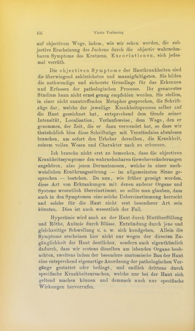 auf objectivem Wege, indem, wie wir sehen werden, die sub- jective Erscheinung des Juckens durch die objectiv wahrnehm- baren Symptome des Kratzens, E xc o ri ati on en , sich jedes- mal verräth. Die o b j e c t i v e n Symptome der Hautkrankheiten sind die überwiegend zahlreichsten und mannigfaltigsten. Sie bilden die nothwendige und sicherste Grundlage für das Erkennen und Erfassen der pathologischen Processe. Ihr genauestes Studium kann nicht ernst genug empfohlen werden. Sie stellen, in einer nicht unzutreffenden Metapher gesprochen, die Schrift- züge dar, welche der jeweilige Krankheitsprocess selber auf die Haut gezeichnet hat, entsprechend dem Grade seiner Intensität, Localisation, Yerlaufsweise, dem Wege, den er genommen, der Zeit, die er dazu verwendet hat, so dass wir thatsächlich blos diese Schriftzüge mit Verständniss abzulesen brauchen, um sofort den Urheber derselben, die Krankheit, seinem vollen Wesen und Charakter nach zu erkennen. Ich brauche nicht erst zu bemerken, dass die objectiven Krankheitssymptome den wahrnehmbaren Gewebsveränderungen angehören, also jenen Dermatonosen, welche in einer nach- weislichen Ernährungsstörung — im allgemeinsten Sinne ge- sprochen — bestehen. Da nun, wie früher gezeigt worden, diese Art von Erkrankungen mit denen anderer Organe und Systeme wesentlich übereinstimmt, so sollte man glauben, dass auch in den Symptomen eine solche Uebereinstimmung herrscht und solche für die Haut nicht erst besonderer Art sein könnten. Dies ist auch wesentlich der Fall. Hyperämie wird auch an der Haut durch Blutüberfüllung und Röthe, Anämie durch Blässe, Entzündung durch jene und gleichzeitige Schwellung u. s. w. sich kundgeben, Allein die Symptome erscheinen hier nicht nur wegen der directen Zu- gänglichkeit der Haut deutlicher, sondern auch eigenthümlich dadurch, dass wir erstens dieselben am lebenden Organe beob- achten, zweitens indem der besondere anatomische Bau der Haut eine entsprechend eigenartige Anordnung der pathologischen Vor- gänge gestattet oder bedingt, und endlich drittens durch specifische Krankheitsursachen, welche nur bei der Haut sich geltend machen können und demnach auch nur specifische Wirkungen hervorrufen.