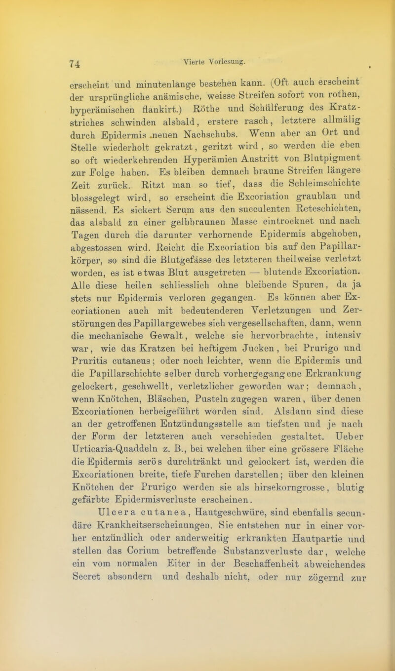 erscheint und minutenlange bestehen kann. (Oft auch erscheint der ursprüngliche anämische, weisse Streifen sotort von rothen, byperämischen flankirt.) Rothe und Schülterung des Kratz - Striches schwinden alsbald, erstere rasch, letztere allmälig durch Epidermis .neuen Nachschubs. Wenn aber an Olt und Stelle wiederholt gekratzt, geritzt wird , so werden die eben so oft wiederkehrenden Hyperämien Austritt von Blutpigment zur Folge haben. Es bleiben demnach braune Streifen längere Zeit zurück. Ritzt man so tief, dass die Schleimschichte blossgelegt wird, so erscheint die Excoriation graublau und nässend. Es sickert Serum aus den succulenten Reteschichten, das alsbald zu einer gelbbraunen Masse eintrocknet und nach Tagen durch die darunter verhornende Epidermis abgehoben, abgestossen wird. Reicht die Excoriation bis auf den Papillar- körper, so sind die Blutgefässe des letzteren theilweise verletzt worden, es ist etwas Blut ausgetreten — blutende Excoriation. Alle diese heilen schliesslich ohne bleibende Spuren, da ja stets nur Epidermis verloren gegangen. Es können aber Ex- coriationen auch mit bedeutenderen Verletzungen und Zer- störungen des Papillargewebes sich vergesellschaften, dann, wenn die mechanische Gewalt,, welche sie hervorbrachte, intensiv war, wie das Kratzen bei heftigem Jucken, bei Prurigo und Pruritis cutaneus; oder noch leichter, wenn die Epidermis und die Papillarschichte selber durch vorhergegangene Erkrankung gelockert, geschwellt, verletzlicher geworden war; demnach, wenn Knötchen, Bläschen, Pusteln zugegen waren, über denen Excoriationen herbeigeführt worden sind. Alsdann sind diese an der getroffenen Entzündungsstelle atn tiefsten und je nach der Form der letzteren auch verschieden gestaltet. Ueber Urticaria-Quaddeln z. B., bei welchen über eine grössere Fläche die Epidermis serös durchtränkt und gelockert ist, werden die Excoriationen breite, tiefe Furchen darstellen; über den kleinen Knötchen der Prurigo werden sie als hirsekorngrosse, blutig gefärbte Epidermisverluste erscheinen. Ulcera cutanea, Hautgeschwüre, sind ebenfalls secun- däre Krankheitserscheiuungen. Sie entstehen nur in einer vor- her entzündlich oder anderweitig erkrankten Hautpartie und stellen das Corium betreffende Substanzverluste dar, welche ein vom normalen Eiter in der Beschaffenheit abweichendes Secret absondern und deshalb nicht, oder nur zögernd zur