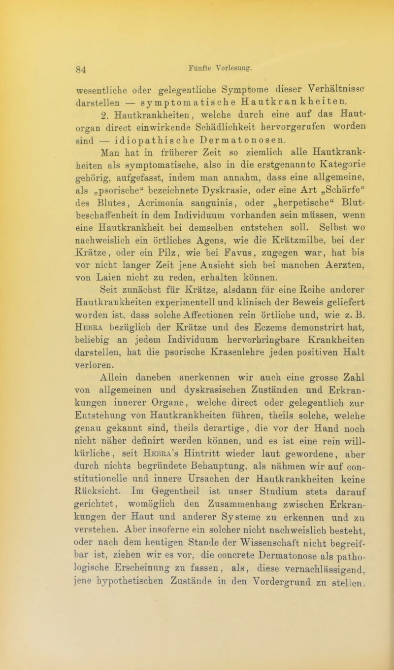 wesentliche oder gelegentliche Symptome dieser Verhältnisse darstellen — symptomatische Hautkrankheiten. 2. Hautkrankheiten, welche durch eine auf das Haut- organ direct einwirkende Schädlichkeit hervorgerufen worden sind — idiopathische Dermatonosen. Man hat in früherer Zeit so ziemlich alle Hautkrank- heiten als symptomatische, also in die erstgenannte Kategorie gehörig, aufgefasst, indem man annahm, dass eine allgemeine, als „psorische“ bezeichnete Dyskrasie, oder eine Art „Schärfe“ des Blutes, Acrimonia sanguinis, oder „herpetische“ Blut- besch affenheit in dem Individuum vorhanden sein müssen, wenn eine Hautkrankheit bei demselben entstehen soll. Selbst wo nachweislich ein örtliches Agens, wie die Krätzmilbe, bei der Krätze, oder ein Pilz, wie bei Favus, zugegen war, hat bis vor nicht langer Zeit jene Ansicht sich bei manchen Aerzten, von Laien nicht zu reden, erhalten können. Seit zunächst für Krätze, alsdann für eine Reihe anderer Hautkrankheiten experimentell und klinisch der Beweis geliefert worden ist, dass solche Affectionen rein örtliche und, wie z. B. Hebra bezüglich der Krätze und des Eczems demonstrirt hat, beliebig an jedem Individuum hervorbringbare Krankheiten darstellen, hat die psorische Krasenlehre jeden positiven Halt verloren. Allein daneben anerkennen wir auch eine grosse Zahl von allgemeinen und dyskrasischen Zuständen und Erkran- kungen innerer Organe, welche direct oder gelegentlich zur Entstehung von Hautkrankheiten führen, theils solche, welche genau gekannt sind, theils derartige , die vor der Hand noch nicht näher definirt werden können, und es ist eine rein will- kürliche , seit Hebra’s Hintritt wieder laut gewordene, aber durch nichts begründete Behauptung, als nähmen wir auf con- stitutioneile und innere Ursachen der Hautkrankheiten keine Rücksicht. Im Gegentheil ist unser Studium stets darauf gerichtet, womöglich den Zusammenhang zwischen Erkran- kungen der Haut und anderer Systeme zu erkennen und zu verstehen. Aber insoferne ein solcher nicht nachweislich besteht, oder nach dem heutigen Stande der Wissenschaft nicht begreif- bar ist, ziehen wir es vor, die concrete Dermatonose als patho- logische Erscheinung zu fassen, als, diese vernachlässigend, jene hypothetischen Zustände in den Vordergrund zu stellen.