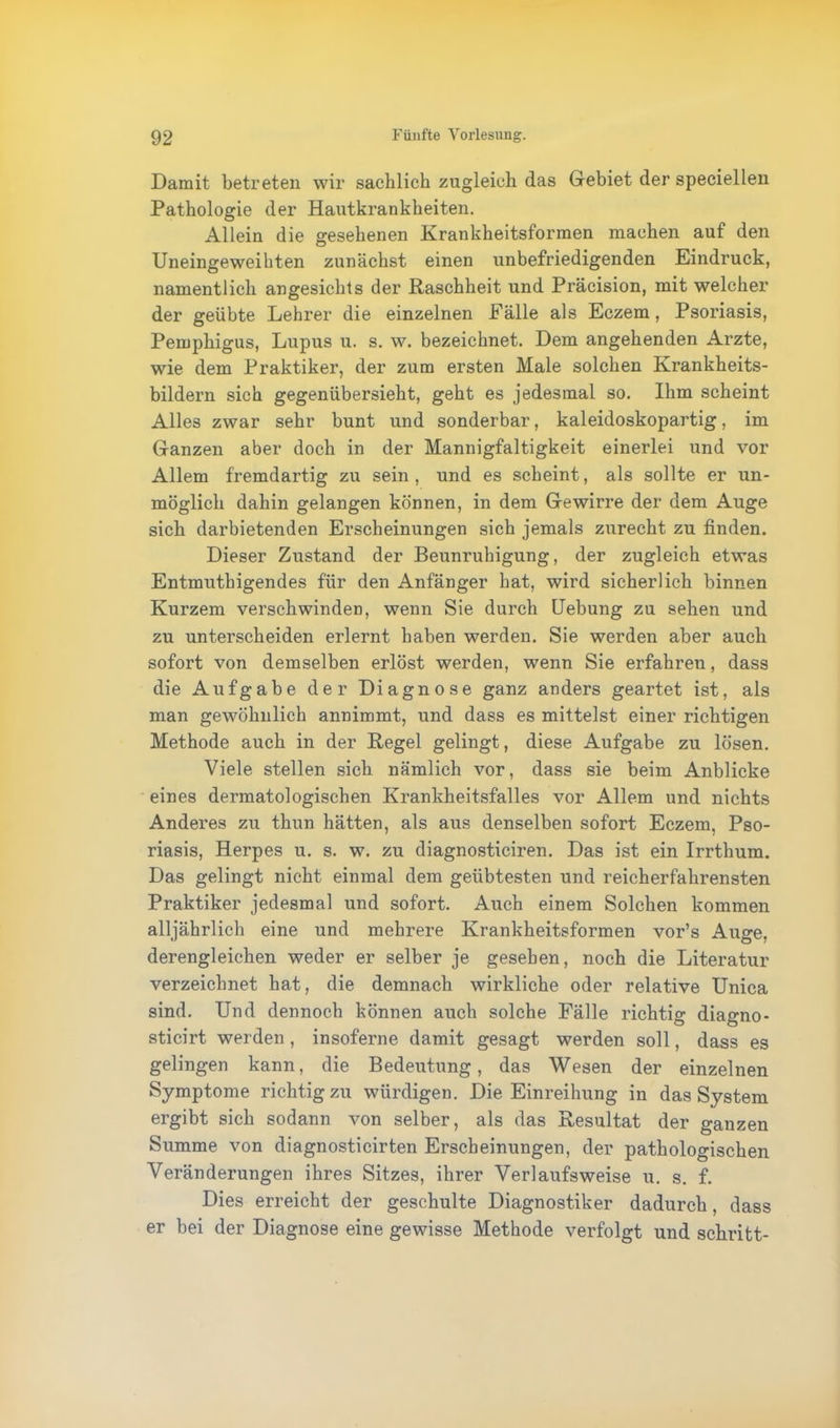 Damit betreten wir sachlich zugleich das Gebiet der speciellen Pathologie der Hautkrankheiten. Allein die gesehenen Krankheitsformen machen auf den Uneingeweihten zunächst einen unbefriedigenden Eindruck, namentlich angesichts der Raschheit und Präcision, mit welcher der geübte Lehrer die einzelnen Fälle als Eczem, Psoriasis, Pemphigus, Lupus u. s. w. bezeichnet. Dem angehenden Arzte, wie dem Praktiker, der zum ersten Male solchen Krankheits- bildern sich gegenübersieht, geht es jedesmal so. Ihm scheint Alles zwar sehr bunt und sonderbar, kaleidoskopartig, im Ganzen aber doch in der Mannigfaltigkeit einerlei und vor Allem fremdartig zu sein , und es scheint, als sollte er un- möglich dahin gelangen können, in dem Gewirre der dem Auge sich darbietenden Erscheinungen sich jemals zurecht zu finden. Dieser Zustand der Beunruhigung, der zugleich etwas Entmuthigendes für den Anfänger hat, wird sicherlich binnen Kurzem verschwinden, wenn Sie durch Uebung zu sehen und zu unterscheiden erlernt haben werden. Sie werden aber auch sofort von demselben erlöst werden, wenn Sie erfahren, dass die Aufgabe der Diagnose ganz anders geartet ist, als man gewöhnlich annimmt, und dass es mittelst einer richtigen Methode auch in der Regel gelingt, diese Aufgabe zu lösen. Viele stellen sich nämlich vor, dass sie beim Anblicke eines dermatologischen Krankheitsfalles vor Allem und nichts Anderes zu thun hätten, als aus denselben sofort Eczem, Pso- riasis, Herpes u. s. w. zu diagnosticiren. Das ist ein Irrthum. Das gelingt nicht einmal dem geübtesten und reicherfahrensten Praktiker jedesmal und sofort. Auch einem Solchen kommen alljährlich eine und mehrere Krankheitsformen vor’s Auge, derengleichen weder er selber je gesehen, noch die Literatur verzeichnet hat, die demnach wirkliche oder relative Unica sind. Und dennoch können auch solche Fälle richtig diagno- sticirt werden , insoferne damit gesagt werden soll, dass es gelingen kann, die Bedeutung, das Wesen der einzelnen Symptome richtig zu würdigen. Die Einreihung in das System ergibt sich sodann von selber, als das Resultat der ganzen Summe von diagnosticirten Erscheinungen, der pathologischen Veränderungen ihres Sitzes, ihrer Verlaufsweise u. s. f. Dies erreicht der geschulte Diagnostiker dadurch, dass er bei der Diagnose eine gewisse Methode verfolgt und schritt-