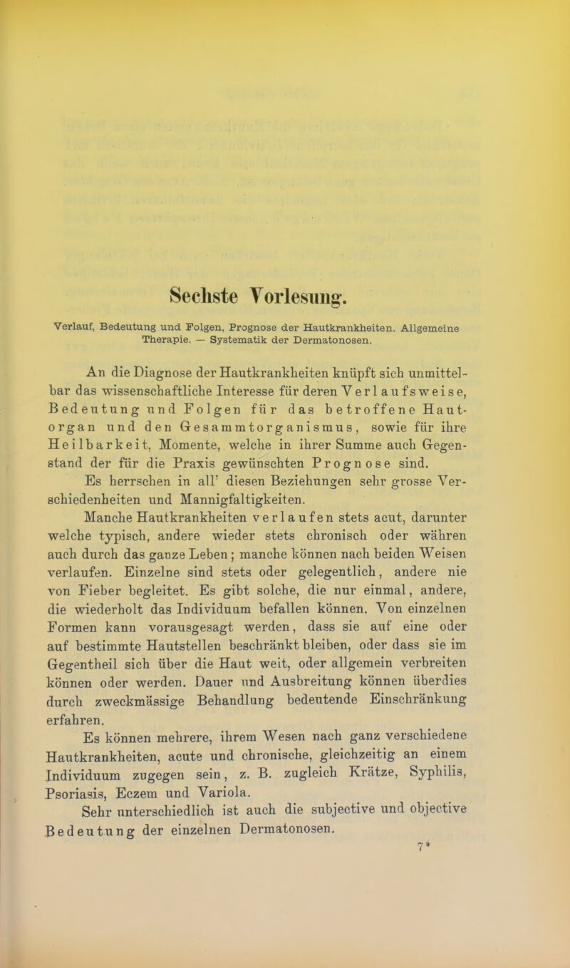 Sechste Vorlesung. o Verlauf, Bedeutung und Folgen, Prognose der Hautkrankheiten. Allgemeine Therapie. — Systematik der Dermatonosen. An die Diagnose der Hautkrankheiten knüpft sich unmittel- bar das wissenschaftliche Interesse für deren Verlaufsweise, Bedeutung und Folgen für das betroffene Haut- organ und den Gesammtorganismus, sowie für ihre Heilbarkeit, Momente, welche in ihrer Summe auch Gegen- stand der für die Praxis gewünschten Prognose sind. Es herrschen in all’ diesen Beziehungen sehr grosse Ver- schiedenheiten und Mannigfaltigkeiten. Manche Hautkrankheiten verlaufen stets acut, darunter welche typisch, andere wieder stets chronisch oder währen auch durch das ganze Leben ; manche können nach beiden Weisen verlaufen. Einzelne sind stets oder gelegentlich, andere nie von Fieber begleitet. Es gibt solche, die nur einmal, andere, die wiederholt das Individuum befallen können. Von einzelnen Formen kann vorausgesagt werden, dass sie auf eine oder auf bestimmte Hautstellen beschränkt bleiben, oder dass sie im Gegentheil sich über die Haut weit, oder allgemein verbreiten können oder werden. Dauer und Ausbreitung können überdies durch zweckmässige Behandlung bedeutende Einschränkung erfahren. Es können mehrere, ihrem Wesen nach ganz verschiedene Hautkrankheiten, acute und chronische, gleichzeitig an einem Individuum zu gegen sein, z. B. zugleich Krätze, Syphilis, Psoriasis, Eczem und Variola. Sehr unterschiedlich ist auch die subjective und objective Bedeutung der einzelnen Dermatonosen.