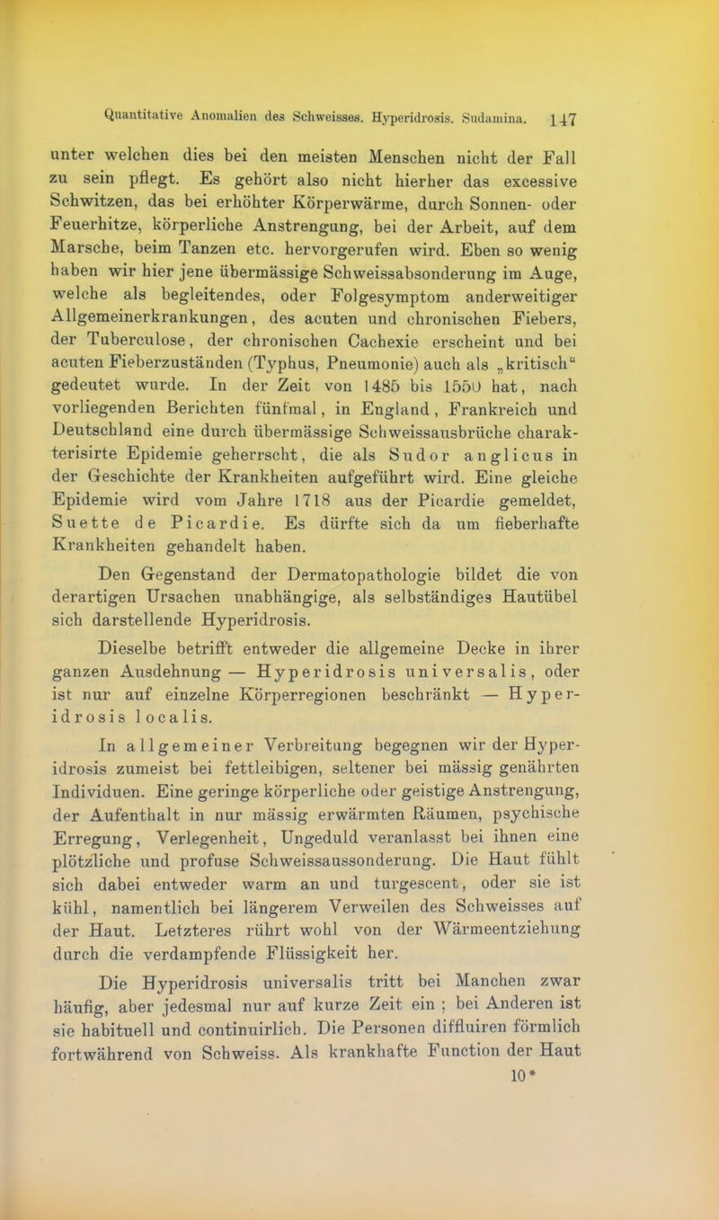 Quantitative Anomalien des Schweisses. Hyperidrosis. Sudamina. \Yl unter welchen dies bei den meisten Menschen nicht der Fall zu sein pflegt. Es gehört also nicht hierher das excessive Schwitzen, das bei erhöhter Körperwärme, durch Sonnen- oder Feuerhitze, körperliche Anstrengung, bei der Arbeit, auf dem Marsche, beim Tanzen etc. hervorgerufen wird. Eben so wenig haben wir hier jene übermässige Schweissabsonderung im Auge, welche als begleitendes, oder Folgesymptom anderweitiger Allgemeinerkrankungen, des acuten und chronischen Fiebers, der Tuberculose, der chronischen Cachexie erscheint und bei acuten Fieberzuständen (Typhus, Pneumonie) auch als „kritisch“ gedeutet wurde. In der Zeit von 1485 bis 1550 hat, nach vorliegenden Berichten fünfmal, in England, Frankreich und Deutschland eine durch übermässige Schweissausbrüche charak- terisirte Epidemie geherrscht, die als Sudor anglicus in der Geschichte der Krankheiten aufgeführt wird. Eine gleiche Epidemie wird vom Jahre 1718 aus der Picardie gemeldet, Suette de Picardie. Es dürfte sich da um fieberhafte Krankheiten gehandelt haben. Den Gegenstand der Dermatopathologie bildet die von derartigen Ursachen unabhängige, als selbständiges Hautübel sich darstellende Hyperidrosis. Dieselbe betrifft entweder die allgemeine Decke in ihrer ganzen Ausdehnung— Hyperidrosis universalis, oder ist nur auf einzelne Körperregionen beschränkt — Hyper- idrosis localis. In allgemeiner Verbreitung begegnen wir der Hyper- idrosis zumeist bei fettleibigen, seltener bei mässig genährten Individuen. Eine geringe körperliche oder geistige Anstrengung, der Aufenthalt in nur mässig erwärmten Räumen, psychische Erregung, Verlegenheit, Ungeduld veranlasst bei ihnen eine plötzliche und profuse Schweissaussonderung. Die Haut fühlt sich dabei entweder warm an und turgescent, oder sie ist kühl, namentlich bei längerem Verweilen des Schweisses aut der Haut. Letzteres rührt wohl von der Wärmeentziehung durch die verdampfende Flüssigkeit her. Die Hyperidrosis universalis tritt bei Manchen zwar häufig, aber jedesmal nur auf kurze Zeit ein ; bei Anderen ist sie habituell und continuirlicb. Die Personen diffluiren förmlich fortwährend von Schweiss. Als krankhafte Function der Haut 10*