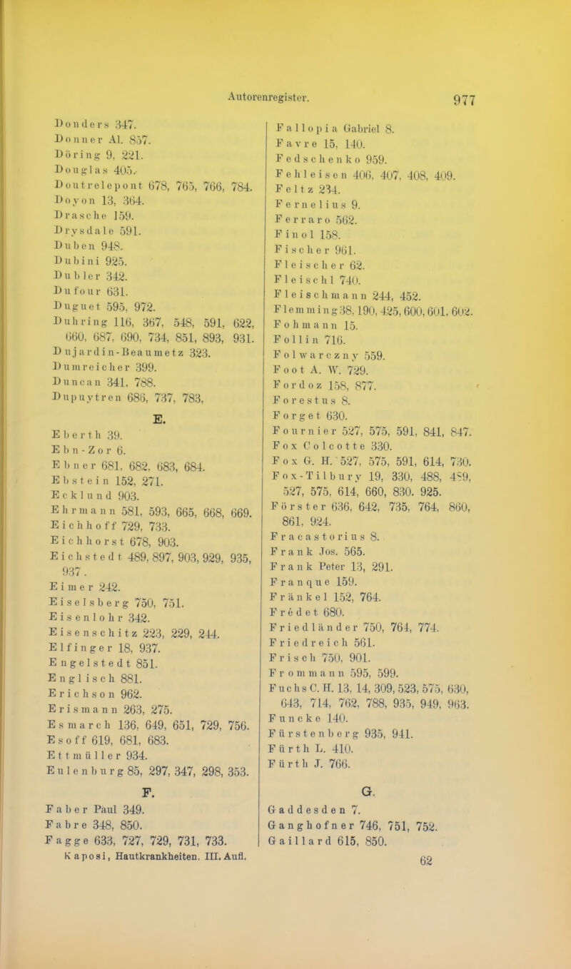 1) o n d e r s 347. Bonn e r Al. 857. Döring 9, 221. Douglas 405.- Doutrelcpont 678, 765, 766, 784. Doyon 13, 364. Dräsche ] 59. Drysdal e 591. D u b e n 948. D u 1) i n i 925. D u b1e r 342. Dufour 631. Duguet 595, 972. Duh ring 116, 367, 548, 591, 622, 660, 687, 690, 734, 851, 893, 931. D ujardin-Beaumetz 323. Dum reicher 399. Du neun 341, 788. Dupuytren 686, 737, 783, E. Eher t h 39. E b n - Z o r 6. E 1» n e r 681. 682, 683, 684. E b s t e i n 152, 271. Eckluud 903. E h r m a n n 581, 593, 665, 668, 669. Eichhoff 729, 733. Eichhorst 678, 903. E i c h a t e d t 489, 897, 903, 929, 935, 937. Eime r 242. Eiseisberg 750, 751. Eisenlolir 342. Eisens cliitz 223, 229, 244. E 1 f i n g e r 18, 937. Engelstedt 851. Englisch 881. Erichson 962. Eris m a n n 263, 275. Esmarch 136, 649, 651, 729, 756. Eso ff 619, 681, 683. Ettmüller 934. Eulcnbnrg 85, 297, 347, 298, 353. F. E a b e r Paul 349. F a b r e 348, 850. Fagge 633, 727, 729, 731, 733. Kaposi, Hautkrankheiten. III. Aufl. F a 11 o p i a Gabriel 8. F a v r e 15, 140. Fedschenko 959. F e h 1 e i s e n 406, 407, 408, 409. F e 11 z 234. Fernelius 9. F e r r a r o 562. Fin o 1 158. Fischer 961. Fleischer 62. F 1 e i s c h 1 740. Fleischmann 244, 452. Flemming38,190, 425, 600,601. 602. Fohman n 15. Follin 716. F o hv a r c z n y 559. Foot A. W. 729. Fordoz 158, 877. Forest u s 8. F o r g e t 630. Fournier 527, 575, 591, 841, 847. Fox Colcotte 330. F o x G. H. 527, 575, 591, 614, 730. Fox-Tilbury 19, 330, 488, 4S9, 527, 575, 614, 660, 830. 925. Förster 636, 642, 735, 764, 860, 861, 924. Fracastorius 8. F r a n k Jos. 565. Frank Peter 13, 291. Franque 159. Frankel 152, 764. Fredet 680. Friedlander 750, 764, 774. Friedreich 561. Frisch 750, 901. Fr o m m a n n 595, 599. Fuchs C. H. 13, 14, 309, 523, 575, 630, 643, 714, 762, 788, 935, 949, 963. F unck e 140. Fürstenberg 935, 911. F ü r t. h L. 410. F ü r t h J. 766. G. Gaddesden 7. Ganghofner 746, 751, 752. Gaillard 615, 850. 62