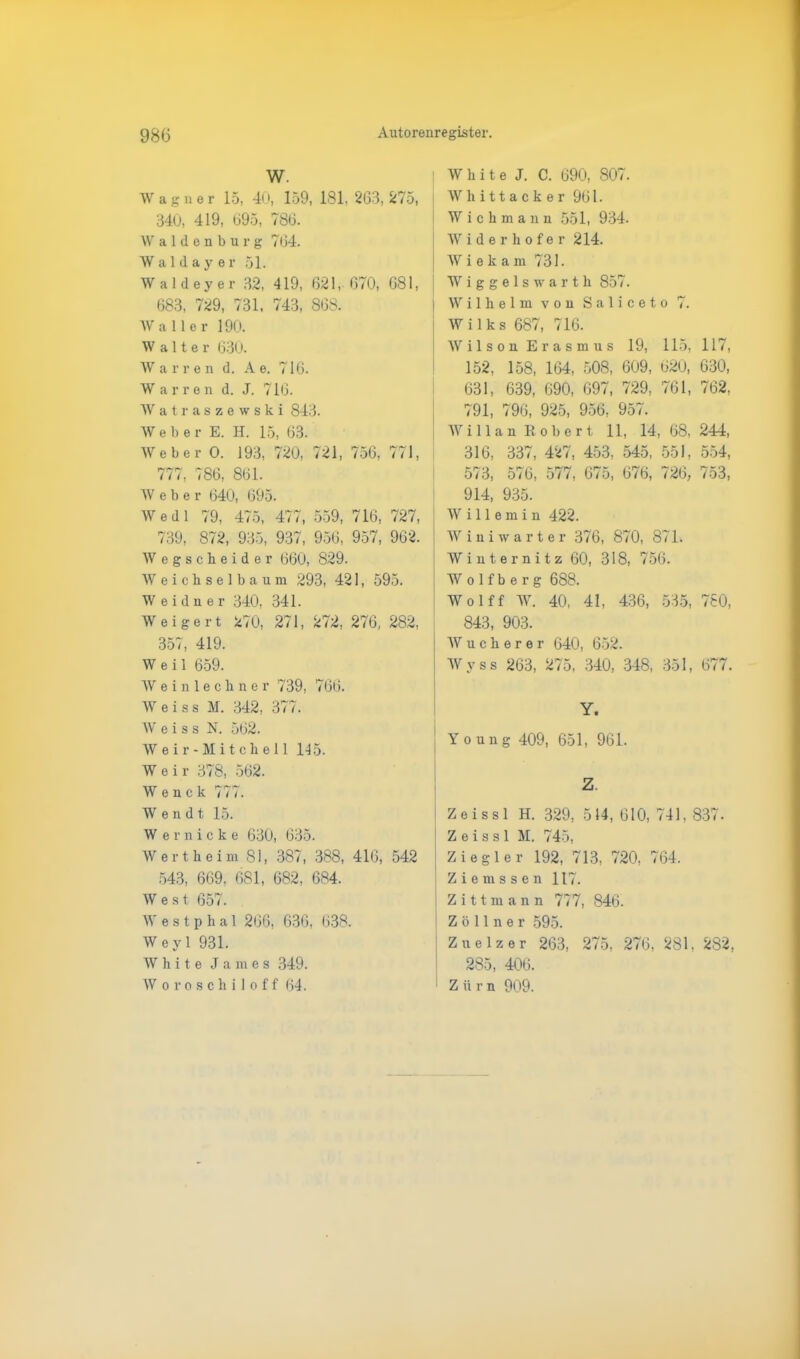 W. Wagner 15, 40, 159, 181. 263, 275, 340, 419, 695, 786. Waldenburg 764. Waldayer 51. Waldeyer 32, 419, 621, 670, 681, 683, 729, 731, 743, 868. Waller 190. Walter 630. W a r r e n d. A e. 716. W a r r e n d. J. 716. Watraszewski 843. Webe r E. H. 15, 63. Weber 0. 193, 720, 721, 756, 771, 777, 786, 861. Weber 640, 695. Wedl 79, 475, 477, 559, 716, 727, 739, 872, 935, 937, 956, 957, 962. Wegscheider 660, 829. Weichselbaum 293, 421, 595. W eiduer 340, 341. Weigert 270, 271, 272, 276, 282, 357, 419. Weil 659. Weinlechner 739, 766. W e i s s M. 342, 377. W e i s s N. 562. Weir-Mitcliell 145. Weir 378, 562. W e n c k 777. Wendt 15. W ernicke 630, 635. Wertheim 81, 387, 388, 416, 542 543, 669, 681, 682, 684. West 657. W e s t p h a 1 266, 636, 638. Weyl 931. White James 349. Woroschiloff 64. White J. C. 690, 807. Whittacker 961. Wichmann 551, 934. Widerhofer 214. W i e k a m 731. Wiggelswarth 857. ilh e 1 m von Sal i c e t o 7. i 1 k s 687 , 716 i 1 s o n E ras m u s 19, 115, 117, 152, 158, 164, 508, 609, 620, 630, 631, 639, 690, 697, 729, 761, 762, 791, 796, 925, 956, 957. i 11 a n R o b e rt 11, 14 , 68, 244, 316, 337, 427, 453, 545, 551, 554, 573, 576, 577, 675, 676, 726, 753, 914, 935. Wille m i n 422. Winiwarter 376, 870, 871. Winternitz 60, 318, 756. W o 1 f b e r g 688. Wolff W. 40, 41, 436, 535, 780, 843, 903. Wucherer 640, 652. Wyss 263, 275, 340, 348, 351, 677. Y. | Y o un g 409, 651, 961. Z. Zeissl H. 329, 514, 610, 741, 837. Z e i s s 1 M. 745, Ziegler 192, 713, 720, 764. Ziemssen 117. Zittmann 777, 846. Zöllner 595. I Zuelz er 263, 275, 276, 281, 282, 285, 406. Zürn 909.