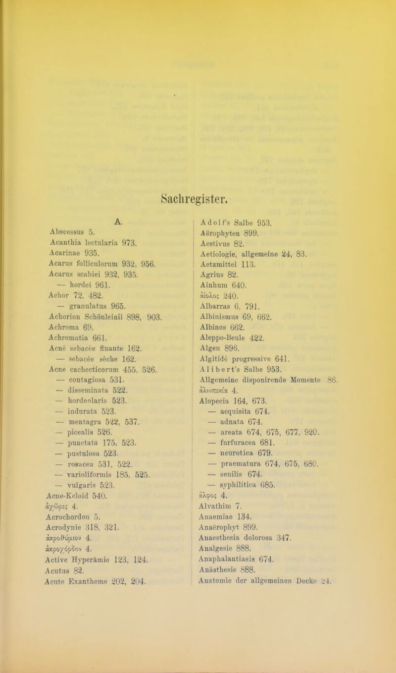 Sachregister. A Abscessus 5. Acantliia lectularia 973. Acarinae 935. Acarus folliculorum 932, 956. Acarus scabiei 932, 935. — hordei 961. Achor 72, 482. — granulatus 965. Achorion Schönleinii 898, 903. Achroma 69. Achromatia 661. Acne sebacee fluante 162. — sebacee söche 162. Acne cachecticornm 455, 526. — contagiosa 531 ■ — disseminata 522. — hordeolaris 523. — indurata 523. — mentagra 522, 537. — picealis 526. — punctata 175, 523. — pustulosa 523. — rosacea 531, 522. — varioliformis 185, 525. — vulgaris 523. Acne-Keloid 540. d'/_wp3; 4. Acrocliordon 5. Acrodynie 318, 321. axpodupiov 4. axpoydpSov 4. Active Hyperämie 123, 124. Acutus 82. Acute Exantheme 202, 204. Adolfs Salbe 953. Aerophyten 899. j Aestivus 82. Aetiologie, allgemeine 24, 83. Aetzmittel 113. Agrius 82. Ainlium 640. iioXoc 240. Albarras 6, 791. Albinismus 69, 662. Albinos 662. Aleppo-Beule 422. Algen 896. Algitide progressive 641. Alibert’s Salbe 953. Allgemeine disponirende Momente 86. dXeo~sxta 4. Alopecia 164, 673. — acquisita 674. — adnata 674. — areata 674, 675, 677, 920. — furfuracea 681. — neurotica 679. — praematura 674, 675, 680. — senilis 674. — syphilitica 685. dXoo; 4. Alvathim 7. Anaeiniae 134. Anaerophvt 899. Anaesthesia dolorosa 347. Analgesie 888. Anaphalautiasis 674. Anästhesie 888. Anatomie der allgemeinen Decke ^4.