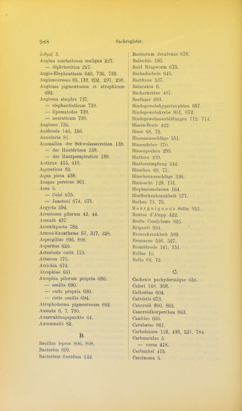 ivüpx' 3. Angina scarlatinosa maligna 227. — diphtheritica 227. Angio-Elephantiasis 648, 736, 739. Angioneurosen 85, 132, 202, 297, 298. Angioma pigmentosum et atrophicum 692. Bacterium decalvans 678. Balanitis 166. Bald Bingwonn 675. Barbadosbein 645. Bartfinne 537. Bätarakta 6. Bäckerkrätze 487. Angioma simplex 737. — elephantiaticum 739. — lipomatodes 739. — neuroticum 739. Angiome 736. Anidrosis 146, 156. Annularis 81. Anomalien der Schweisssecretion 139. — der Hautdrüsen 139. — der Hautpei’spiration 139. Anthrax 415, 418. Apyreticus 82. Aqua picea 438. Aragas persicus 961. Area 5. — Celsi 675. — Jonstoni 674, 675. Argyria 594. Arrectores pilorum 43, 44. Ai’senik 437. Arsenikpasta 782. Arznei-Exantheme 87, 317, 328. Aspergillus 896, 898. Asperitas 626. Asteatosis cutis 173. Atherom 175. Atrichia 674. Atrophiae 661. Atrophia pilorum propria 686. — senilis 690. — cutis propria 690. — cutis senilis 694. Atrophoderma pigmentosum 692. Aussatz 6, 7, 790. Ausstrahlungspunkte 64. Autumnalis 82. B Bacillus leprae 806, 808. Bacterien 899. Bacterium foetidum 142. t Beethaar 683. Bindegewebshypertrophien 657. Bindegewebskrebs 861, 872. Bindegewebsneubildungen 712. 7 Biscra-Beule 422. Blase 68, 72. Blasenausschläge 551. Blasenfieber 370. Blasenpocken 295. Blattern 239. Blatternimpfung 242. Bläschen 68, 71. Bläschenausschläge 336. Blausucht 129, 131. Blepharomelaema 164. Blutfleckenkrankheit 577. ; Borken 73, 76. i Bourguigno n’s Salbe 953. i Bouton d’Alepp 422. * Breite Condylome 825. Briganti 934. Broncekrankheit 589. Bromacne 526, 527. Bromidrosis 141, 151. Bullae 10. Bulla 68, 72. C. Caehexie pachydermique 656. Calori 148, 368. Callositas 604. Calvietis 673. Cancroid 860, 862. Cancroidkörperchen 863. Canities 666. Carabatos 961. Carbolsäure 112, 438, 521, 784 Carbunculus 5. — verus 418. Carbunkel 415 Carcinoma 5.