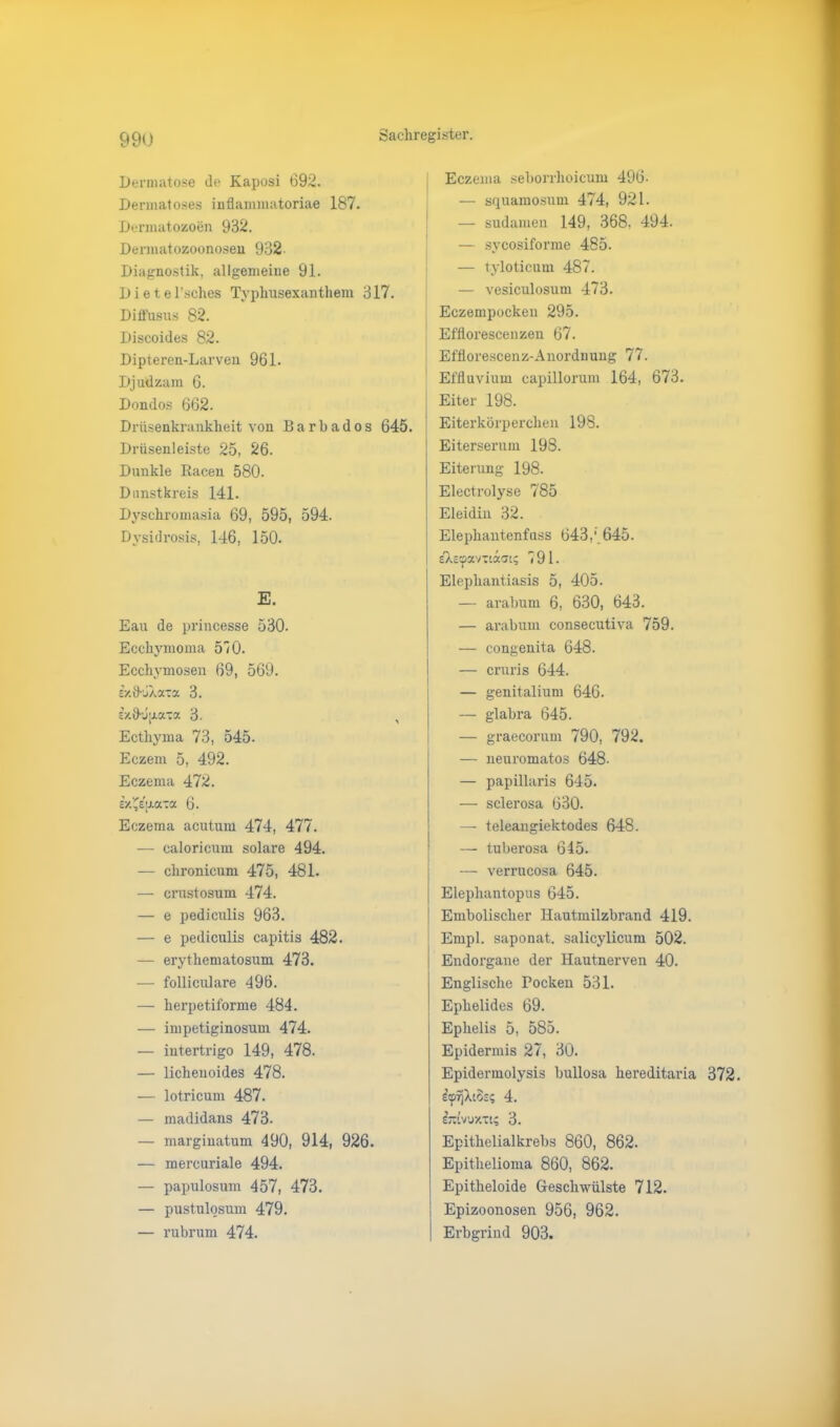 Dermatose Je Kaposi 692. Dermatoses inflammatoriae 187. Dermatozoen 932. Dennatozoonoseu 932 Diagnostik, allgemeine 91. Dietel’sches Typhusexanthem 317. Diffusus 82. Discoides 82. Dipteren-Larven 961. Djudzam 6. Dondos 662. Drüsenkrankheit von Barbados 645. Drüsenleiste 25, 26. Dunkle Racen 580. Dunstkreis 141. Dyschromasia 69, 595, 594. Dysidrosis, 146, 150. E. Eau de princesse 530. Ecchymoma 510. Ecchvmosen 69, 569. cV.ö’JXaxa 3. sy.{)jjJi.aTa 3. , Ecthyma 73, 545. Eczem 5, 492. Eczema 472. iyXi[xa~a 6. Eczema acutum 474, 477. — caloricum solare 494. — chronicum 475, 481. — crustosum 474. — e pediculis 963. — e pediculis capitis 482. — erythematosum 473. — folliculare 496. — herpetiforme 484. — impetiginosum 474. — intertrigo 149, 478. — lichenoides 478. — lotricum 487. — madidans 473. — marginatum 490, 914, 926. — mercuriale 494. — papulosum 457, 473. — pustulosum 479. — rubrum 474. Eczema seborrhoicum 496. — squamosum 474, 921. — sudamen 149, 368. 494. — sycosiforme 485. — tyloticum 487. — vesiculosum 473. Eczempockeu 295. Effiorescenzen 67. Efflorescenz-Anorduung 77. Effluvium capillorum 164, 673. Eiter 198. | Eiterkörperchen 198. Eiterserum 198. Eiterung 198. Electrolyse 785 Eleidin 32. Elephantenfuss 643,' 645. s'Xscpaviaaat; 791. Elephantiasis 5, 405. — arabum 6, 630, 643. — arabum consecutiva 759. — congenita 648. — cruris 644. — genitalium 646. — glabra 645. — graecorum 790, 792. — neuromatos 648- — papillaris 645. — sclerosa 630. — teleangiektodes 648. — tuberosa 645. — verrucosa 645. Elepliantopus 645. Embolischer Hautmilzbrand 419. Empl. saponat. salicylicum 502. Endorgane der Hautnerven 40. Englische Pocken 531. Ephelides 69. Ephelis 5, 585. Epidermis 27, 30. Epidermolysis bullosa hereditaria 372. £cp?jXt8s<; 4. &UVJXTI; 3. Epithelialkrebs 860, 862. Epithelioma 860, 862. Epitheloide Geschwülste 712. Epizoonosen 956, 962. Erbgrind 903.