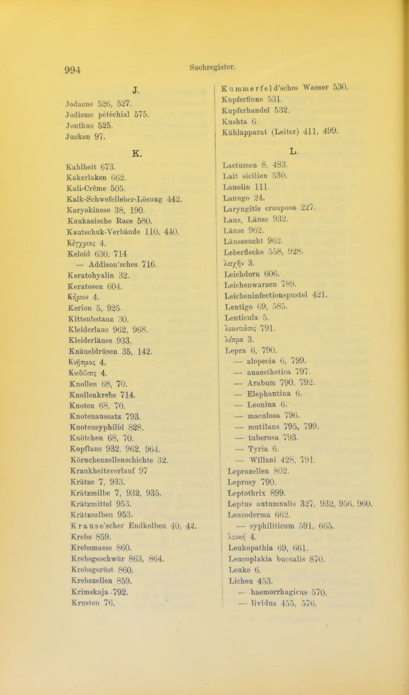 J. Jodacne 52ti, 527. Jodisme petechial 575. Jonthus 525. Jucken 97. K. Kahlheit (j73. Kakerlaken 062. Kali-Creme 505. Kalk-Schwefelleber-Lösung -142. Karyokinese 38, 190. Kaukasische Race 580. Kautschuk-Verbände 110, 440. KTOa? 4. Keloid 630, 714 — Addison’sches 716. K eratohyalin 32. Keratoseu 604. K^piov 4. Kerion 5, 925- Kittsubstanz HO. Kleiderlaus 962, 968. Kleiderläuse 933. Knäueldrüsen 35, 142. Kv^ajao; 4. Kvtowat; 4. Knollen 68, 70. Knollenkrebs 714. Knoten 68, 70. Knotenaussatz 793. Knotensyphilid 828. Knötchen 68, 70. Kopflaus 932, 962, 964. Körnchenzellenschichte 32. Krankheitsverlauf 97 Krätze 7, 933. Krätzmilbe 7, 932, 935. Krätzmittel 953. Krätzsalben 953. Krause’scher Endkolben 40, 42. Krebs 859. Krebsmasse 860. Krebsgeschwür 863, 864. Krebsgerüst 860. Krebszellen 859. Krimskaja-792. Krusten 76. Kummer fei d’sclies Wasser 530. | Kupferfinne 531. Kupferhandel 532. Kushta 6. Kühlapparat (Leiter) 411, 499. L j Lactumen 8, 483. Lait sicilien 530. Lanolin 111. ! Lanugo 24. Laryngitis crouposa 22 i ■ Laus, Läuse 932. Läuse 962. Läusesucht, 962. Leberflecke 558, 928. Xct'/rjv 3. Leichdorn 606. Leichenwarzen 789. Leiclieninfectionspustel 421. Lentigo 69, 585. Lenticula 5. Xsöv-taac; 791. Xc’-pa 3. Lepra 6, 790. — alopecia 6, 799. — anaesthetica 797. — Arabuin 790, 792. — Elephantina 6. — Leonina 6. — maculosa 796. — mutilans 795, 199. — tuberosa 793. — Tvria 6. — Willani 428, 791. Leprazellen 802. Leprosy 790. Leptotbrix 899. Leptus autumnalis 327, 932, 956, 960. Leucoderma 662. — syphiliticum 591, 665. : XeuxrJ 4. Leukopathia 69, 661. Leucoplakia buccalis 870. Leuke 6. Lichen 453. — haemorrhagicus 570. — lividus 455, 576.