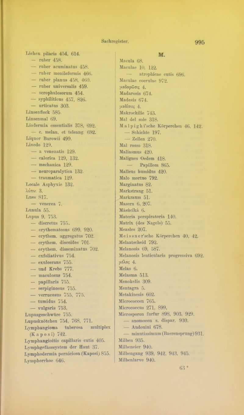 Lichen pilaris 454, 614. — ruber 458. — ruber acuminatus 458. — ruber monileformis 466. — ruber planus 458, 460. — ruber universalis 459. — scropliulosorum 454. — syphiliticus 457, 826. — urticatus 303. Linsenfleck 585 Linsenmal 69. Liodermia essentialis 378, 692. — c. melan. et teleang. 692. Liquor Burowii 499. Livedo 129. — a venenatis 129. — calorica 129, 132. — mechanica 129. — neuroparalytica 132- — traumatica 129. Locale Asphyxie 132. Xo7uo; 3. Lues 817. — venerea 7. Lunula 55. Lupus 9, 753. — discretus 755. — erythematosus 699, 920. — erythem. aggregatus 702. — erythem. discoides 70L — erythem. disseminatus 702. — exfoliativus 754. — exulcerans 755. — und Krebs 777. — maculosus 754. — papillaris 755. — serpiginosus 755. — verrucosus 755, 775. — tumidus 754. — vulgaris 753. Lupusgeschwüre 755. Lupusknötchen 754, 768, 771. Lympbangioma tuberosa multiplex (K a p o s i) 742. Lymphangioitis capillaris cutis 405. Lymphgefässsystem der Haut 37. Lvmphodermia perniciosa (Kaposi) 855. Lympliorrhoe 646. M. Macula 68. Maculae 10, 122. — atrophicae cutis 696. Maculae coerulae 972. [J-aoapwat? 4. Madarosis 674. Madesis 674. |i.a8taci? 4. Makrochilie 743. I Mal del sole 318. Mal pighi'sche Körperehen 46, 142. — Schichte 197. — Zellen 270. Mal rosso 318. Maliasmus 420. Malignes Oedem 418. — Papillom 865. Mallens humidus 420. Malo mortuo 792. Marginatus 82. Markstrang 51. Markraum 51. Masern 6, 207. Masiicikä 6. Materia perspiratoria 140. Matrix (des Nagels) 55. Measles 207. Meissner’sehe Körperchen 40, 42. Melaatscheid 792. Melanosis 69, 587. Melanosis lenticularis progressiva 692. piXa; 4. Melas 6. Melasma 513. Menokelis 309. Mentagra 5. Metakinesis 602. Micrococcen 765. Micrococcus 271, 899, Microsporon furfur 898, 903, 929. — anomoeon s. dispar. 930. — Audouini 678. — minutissimum (Baerensprung) 931. Milben 935. Milbeneier 940. Milbengang 939, 942. 943, 945. Milbenlarve 940. 63 *