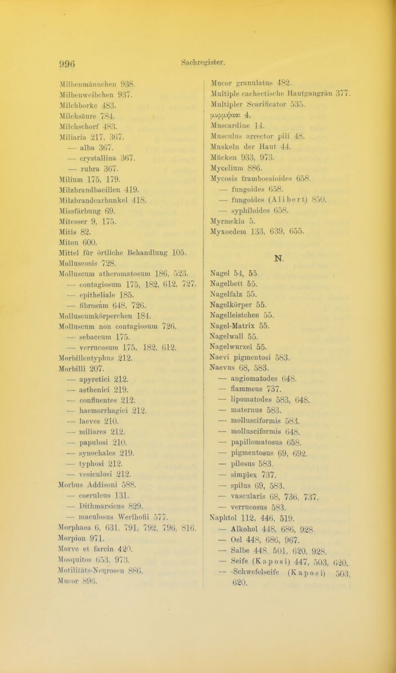 Milbenmännchen 938. Milbenweibehen 937. Milchborke 483. Milchsäure 784. Milchschorf 483. Miliaria 217, 3(57. — alba 367. — crystallina 367. — rubra 367. Milium 175, 179. Milzbrandbacillen 419. Milzbrandcarbunkol 418. Missfärbung 69. Mitesser 9, 175. Mitis 82. Miton 600. Mittel für örtliche Behandlung 105. Molluscosis 728. Molluscum atheromatosum 186, 523. — contagiosum 175, 182, 612, 727. — epitheliale 185. — fibrosum 648, 726. Molluscumkörperchen 184. Molluscum non contagiosum 726. — sebaceum 175. — verrucosum 175, 182, 612. Morbi 1 lentyplius 212. Morbilli 207. — apyretici 212. — asthenici 219. — confluentes 212. — haemorrhagici 212. — laeves 210. — miliares 212. — papulosi 210. — synochales 219. — typhosi 212. — vesiculosi 212. Morbus Addisoni 588. — coeruleus 131. — Dithmarsicus 829. — maculosus Werlhofli 577. Morphaea 6, 631. 791, 792, 796, 816. Morpion 971. Morve et farcin 425. Mosquitos 653, 973. Motilitäts-Neurosen 886. Mueor 896. Mucor granulatus 482. Multiple cachectische Hautgangrän 377 Multipler Scarificator 535. [j.upp.rp'.ta; 4. Muscardine 14. Musculus arrector pili 48. Muskeln der Haut 44. Mücken 933, 973. Mycelinm 886. Mycosis framboesioides 658. — fungoides 658. — fungoides (A1 i b c r t) 850. — syphiloides 658. Myrmekia 5. Myxoedem 133, 639, 655. N. Nagel 54, 55. Nagelbett 55. Nagelfalz 55. Nagelkörper 55. Nagelleistcken 55. Nagel-Matrix 55. Nagelwall 55. Nagelwurzel 55. Naevi pigmentosi 583. Naevus 68, 583. — angiomatodes 648. — flammeus 737. — lipomatodes 583, 648. — maternus 583. — molluscifonnis 583. — molluscifonnis 648. — papillomatosus 658. — pigmentosus 69, 692. — pilosus 583. — simplex 737. — spilus 69, 583. — vascularis 68, 736, 737. — verrucosus 583. | Naplitol 112, 446, 519. — Alkohol 448, 686, 928. — Oel 448, 686, 967. — Salbe 448. 501, 620, 928. — Seife (Kaposi) 447, 503, 620. Schwefelseife (Kaposi) 503 620.