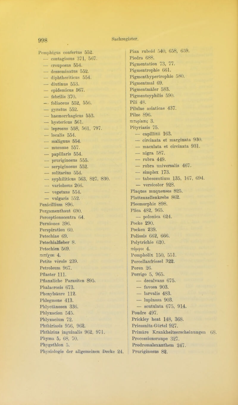 Pemphigus confertus 552. — contagiosus 371, 567. — crouposus 554. — desseminatus 552. — diphtheriticus 554. — diutinus 553. — epidemicus 567. — febrilis 370. — - foliaceus 552, 556. — gyratus 552. — haemorrhagicus 553. — hystericus 561. — leprosns 558, 561, 797. — localis 554. — malignus 554. — mucosae 557. — papillaris 554. — pruriginosus 555. — serpiginosus 552. — solitarius 554. — syphiliticus 563, 827, 830. — variolosus 266. — vegetans 554. — vulgaris 552. Penicillium 896. Pergamenthaut 690. Perceptionscent.ra 04. Pernioncs 396. Perspiration 60. Petechiae 69. Petechialfieber 8. Petechien 569. -ctr/ta.' 4. Petite veröle 239. Petroleum 967. Pflaster 111. Pflanzliche Parasiten 895. Phalacrosis 673. Phenylsänre 112. Phlegmone 413. Phlyctänosen 336. Phlyzacion 545. Phlyzacium 72. Phthiriasis 956, 962. Phthirius inguinalis 962, 971. Phyma 5f 68, 70. Phygethlon 5. Physiologie der allgemeinen Decke 24. Pian ruboid 540, 658, 659. Piedra 688. Pigmentation 73, 77. Pigmentrophie 661. Pigmenthypertrophie 580. Pigmentmal 69. Pigmentmäler 583. Pigmentsyphilis 590. Pili 48. Pilulae asiaticae 437. j Pilze 896. I mTuptaai? 3. Pityriasis 75. — capillitii 163. — circinata et marginata 930. — niaculata et circinata 931. — nigra 587. — rubra 449. — rubra universalis 467. — simplex 173. — tabescentium 135, 167, 694. — versicolor 928. ! Plaques muqueuses 825. Platteuzellenkrebs 862. Pleomorphie 898. Plica 482, 965. — polonica 624. j Pocke 290. Pocken 239. Poliosis 662, 666. Polytrichie 620. j 7r6[ACPot 4. Pompholix 150, 551. | Porcellanfriesel 322. Poren 26- Porrigo 5, 965. — decalvans 675. — favosa 903. — larvalis 483. — lupinosa 903. — scutulata 675, 914. Poudre 497. Prickley heat 148, 368. Priessnitz-Gürtel 927. Primäre Krankheitserscheinungen 08. Processionsraupe 327. Prodromalexanthem 247. j Pruriginosus 82.