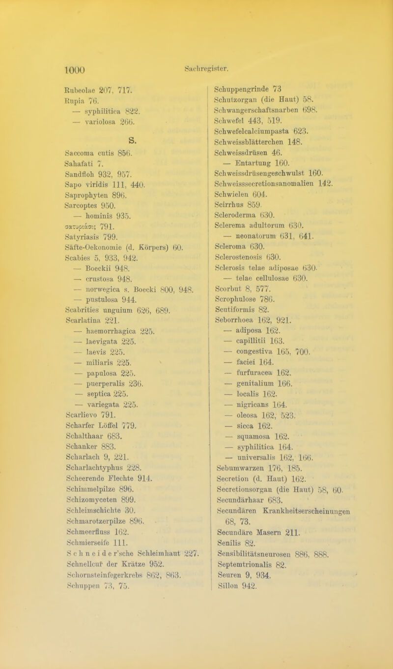 Rubeolae 207, 717. Rupia 76. — syphilitica 822. — variolosa 266. S. Saccoma cutis 856. Saliafati 7. Sandfloh 932, 957. Sapo viridis 111, 44(J. Saprophyten 896. Sarcoptes 950. — hominis 935. aaxuptaat; 791. Satyriasis 799. Säfte-Oekonomie (d. Körpers) 60. Scabies 5, 933, 942. — Boeckii 948. — crustosa 948. — novwegica s. Boecki 800, 948. — pustulosa 944. Scabrities unguium 626, 689. Scarlatina 221. — haemorrhagica 225. — laevigata 225. — laevis 225. — miliai'is 225. — papulosa 225. — puerperalis 236. — septica 225. — variegata 225. Scarlievo 791. Scharfer Löffel 779. Schalthaar 683. Schanker 883. Scharlach 9, 221. Scharlachtyphus 228. Scheerende Flechte 914. Schimmelpilze 896. Schizomyceten 899. Schleimschichte 30. Schmarotzerpilze 896. Schmeerüuss 162. Schmierseife 111. Schneide r’sche Schleimhaut 227. Schnellem- der Kratze 952. Schornsteinfegerkrebs 862, 863. Schuppen 73, 75. Schuppengrinde 73 Schutzorgan (die Haut) 58. Schwangerschaftsnarben 698. Schwefel 443, 519. Sehwefelcalciumpasta 623. Sehweissblätterchen 148. Schweissdrüsen 46. — Entartung 160. Schweissdrüsengeschwulst, 160. Sehweisssecretionsanomalien 142. Schwielen 604. Scirrhus 859. Scleroderma 630. Sclerema adultorum 630. — neonatorum 031, 041. Scleroma 630. | Sclerostenosis 030. ! Sclerosis telae adiposae 030- — telae cellulosae 630. ; Scorbut 8, 577. Scrophulose 780. Scutiformis 82. Seborrhoea 162, 921. — adiposa 102. — capillitii 103. — congestiva 105, 700. — faciei 164. — furfuracea 162. — genitalium 166. — localis 162. — nigricans 104. — oleosa 162, 523. — sicca 162. — squamosa 162. — syphilitica 164. — universalis 162, 100. Sebumwarzen 176, 185. Secretion (d. Haut) 102. Secretionsorgan (die Haut) 58, 00- Secundarliaar 683. Secundären Krankheitserscheinungen 68, 73. Secundäre Masern 211. Senilis 82. Sensibilitätsneurosen 886, 888. Septemtrionalis 82. S euren 9, 934. Sillon 942.