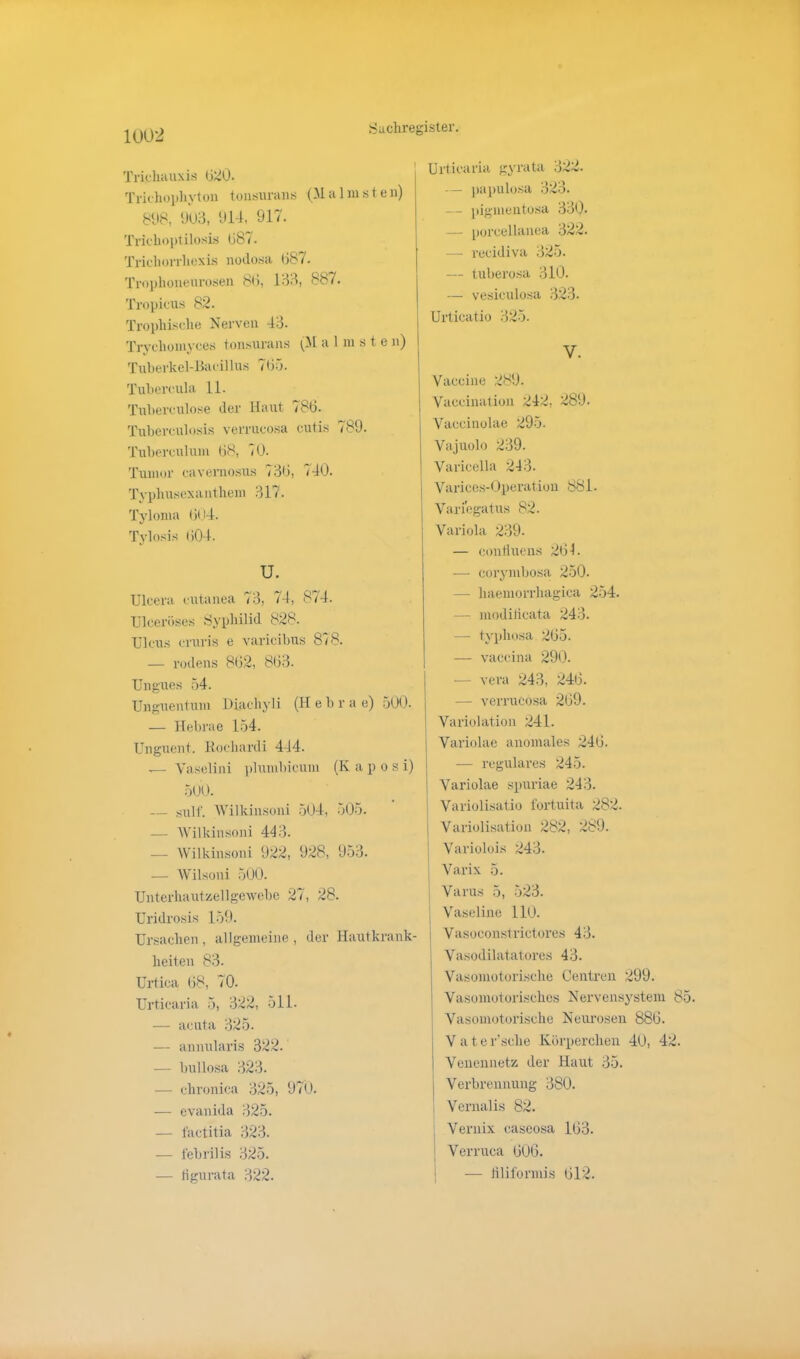 Trichauxis 620. Trichophyton tonsurans (Malnisten) 8(18, 903, 914, 917. Trichoptilosis 687. Trichorrhexis nodosa 687. Trophoneurosen 86, 133, 887. Tropicus 82. Trophische Nerven 43. Trychomyces tonsurans (M a 1 in s t e n) Tuberkel-Bacillus 765. Tubercula 11. Tuberculose der Haut 786. Tuberculosis verrucosa cutis <89. Tuberculum 68, 10. Tumor cavernosus 736, 740. Typhusexanthem 317. Tyloma 604. Tylosis 604. u. Ulcera cutanea 73, 74, 874. TJlceröses Syphilid 828. Ulcus cruris e varicibus 878. — rodens 862, 863. Ungues 54. Unguentum Diachyli (H e b r a e) 500. — Hebrae 154. Unguent. Eoclmrdi 444. ,— Yaselini plumbicum (Iv a p o s i) 500. — gxilf. AVilkinsoni 504, 505. — AVilkinsoni 443. — AVilkinsoni 922, 928, 953. — AVilsoni 500. Unterhautzellgewebe 27, 28. Uridrosis 159. Ursachen , allgemeine , der Hautkrank- heiten 83. Urtica 68, 10. Urticaria 5, 322, 511. — acuta 325. — annularis 322. — bullosa 323. — chronica 325, 970. — evanida 325. — factitia 323. — iebrilis 325. — tigurata 322. Urticaria gyrata 322. papulosa 323. — pigmentosa 330. — porcellanea 322. — recidiva 325. — tuberosa 310. — vesiculosa 323. Urticatio 325. V. Vaccine 289. Vaccination 242, 289. Vaccinolae 295. Vajuolo 239. Varicella 243. Varices-Operation 881. Vari'egatus 82. Variola 239. — confluens 264. — eorymbosa 250. — haeniorrhagica 254. — modilicata 243. — typhosa 265. —- vaccina 290. -— vera 243, 246. — verrucosa 269. j Variolation 241. Variolae anomales 246. — reguläres 245. Variolae spuriae 243. Variolisatio fortuita 282. j Variolisation 282, 289. Variolois 243. Varix 5. Varus 5, 523. Vaseline 110. I Vasoconstrictores 43. Vasodilatatores 43. I Vasomotorische Central 299. Vasomotorisches Nervensystem 85. Vasomotorische Neurosen 886. V a t e r'sclie Körperchen 40, 42. Venennetz der Haut 35. j Verbrennung 380. Vernalis 82. Vernix caseosa 163. Verruca 606. — liliformis 612.