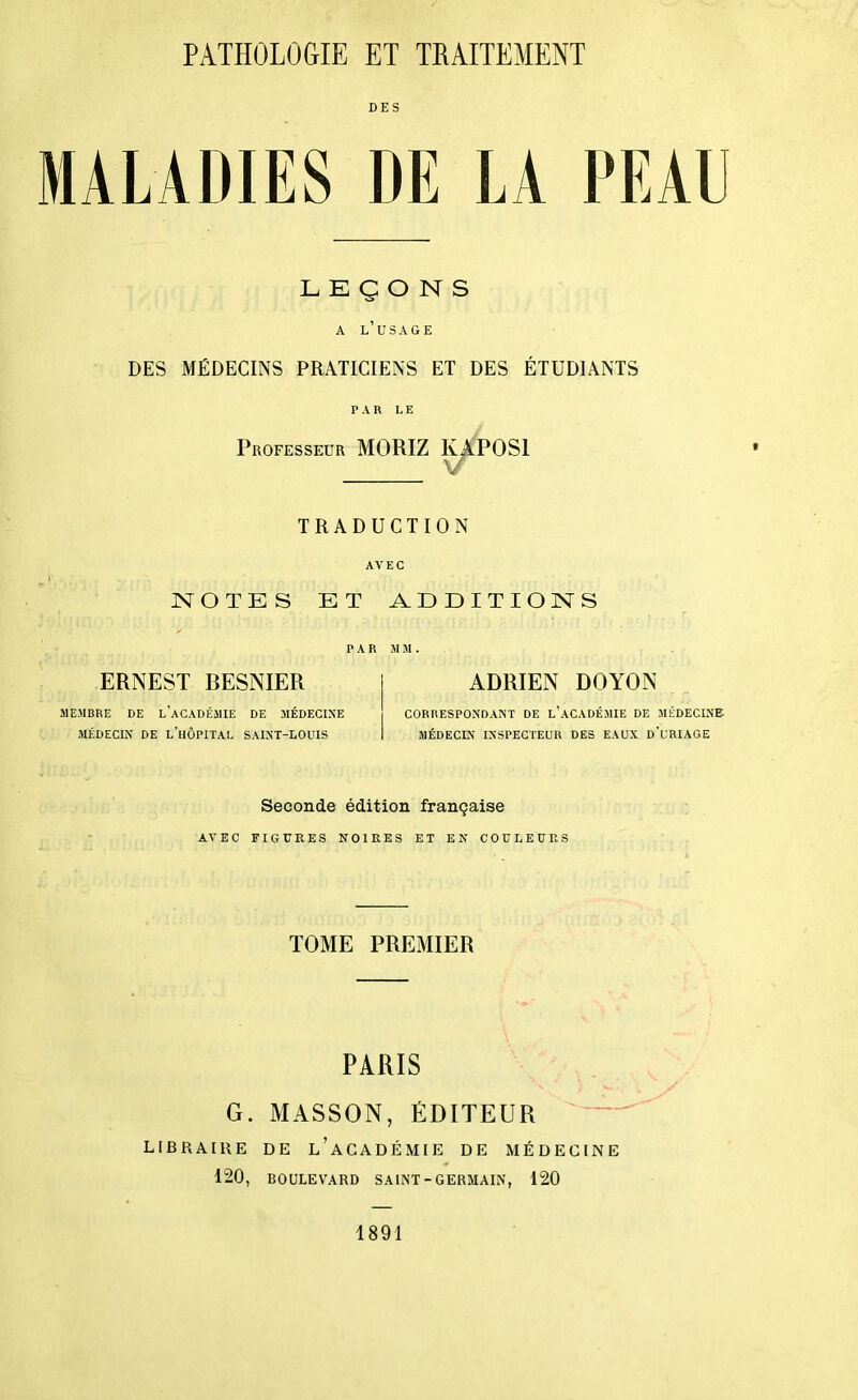 DES MALADIES DE LA PEAU LEÇONS A l’usage DES MÉDECINS PRATICIENS ET DES ÉTUDIANTS PAR LE Professeur MORIZ KAPOSI V TRADUCTION NOTES ET ADDITIONS PAR 5151. ERNEST BESNIER 51E5IBRE DE l'aCADÉ51IE DE 51ÉDECINE 5IÉDEC1N DE l’hÔPITAL SAINT-LOUIS ADRIEN DOYON CORRESPONDANT DE l’aCADÉ51IE DE 51ÉDECINE 51ÉDECIN INSPECTEUR DES EAUX d’URIAGE Seconde édition française AVEC FIGURES NOIRES ET EN COULEURS TOME PREMIER PARIS G. MASSON, ÉDITEUR LIBRAIRE DE l’aCADÉMIE DE MÉDECINE 120, BOULEVARD SAINT - GERMAIN, 120 1891